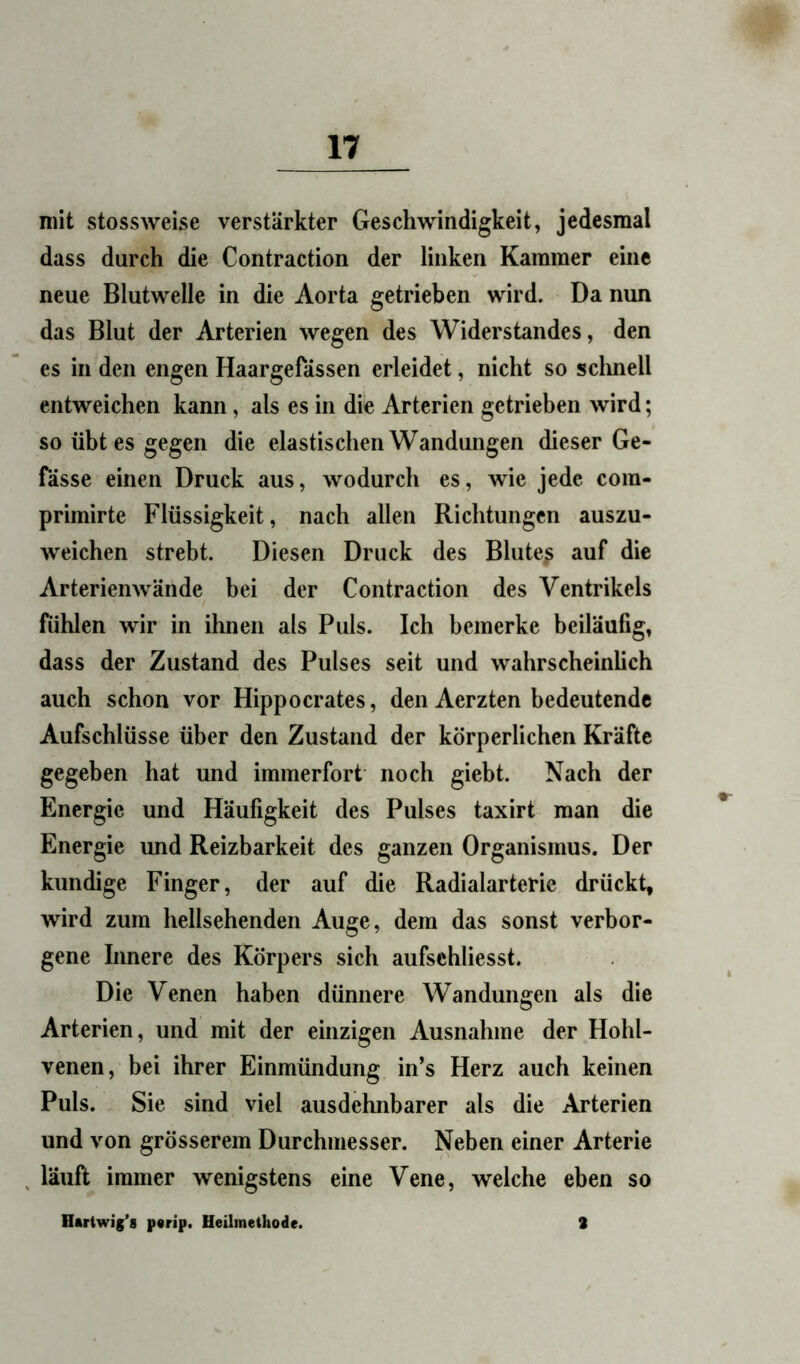 mit stossweise verstärkter Geschwindigkeit, jedesmal dass durch die Contraction der linken Kammer eine neue Blutwelle in die Aorta getrieben wird. Da nun das Blut der Arterien wegen des Widerstandes, den es in den engen Haargefässen erleidet, nicht so sclmell entweichen kann, als es in die Arterien getrieben wird; so übt es gegen die elastischen Wandungen dieser Ge- fässe einen Druck aus, wodurch es, wie jede com- primirte Flüssigkeit, nach allen Richtungen auszu- weichen strebt. Diesen Druck des Blute^ auf die Arterienwände bei der Contraction des Ventrikels fühlen wir in ihnen als Puls. Ich bemerke beiläufig, dass der Zustand des Pulses seit und wahrscheinlich auch schon vor Hippocrates, den Aerzten bedeutende Aufschlüsse über den Zustand der körperlichen Kräfte gegeben hat und immerfort noch giebt. Nach der Energie und Häufigkeit des Pulses taxirt man die Energie und Reizbarkeit des ganzen Organismus. Der kundige Finger, der auf die Radialarteric drückt, wird zum hellsehenden Auge, dem das sonst verbor- gene hmere des Körpers sich aufschliesst. Die Venen haben dünnere Wandungen als die Arterien, und mit der einzigen Ausnahme der Hohl- venen, bei ihrer Einmündung in’s Herz auch keinen Puls. Sie sind viel ausdehnbarer als die Arterien und von grösserem Durchmesser. Neben einer Arterie läuft immer wenigstens eine Vene, welche eben so Hartwig’s p«rip. Heilmethode. 3