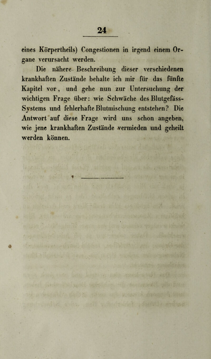 eines Körpertheils) Congestionen in irgend einem Or- gane verursacht werden. Die nähere Beschreibung dieser verschiedenen krankhaften Zustände behalte ich mir für das fünfte Kapitel vor, und gehe nun zur Untersuchung der wichtigen Frage über: wie Schwäche des Blutgefäss- Systems und fehlerhafte Blutmischung entstehen? Die Antwort auf diese Frage wird uns schon angeben, ^vie jene krankhaften Zustände vermieden und geheilt werden können.