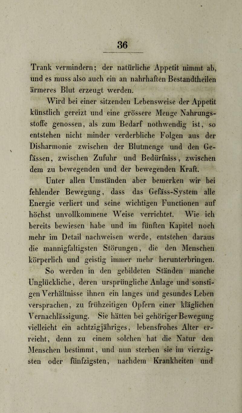 Trank vermindern; der natürliche Appetit nimmt ab, und es muss also auch ein an nahrhaften Bestandtheilen ärmeres Blut erzeugt werden. Wird bei einer sitzenden Lebensweise der Appetit künstlich gereizt und eine grössere Menge Nahrungs- stolfe genossen, als zum Bedarf nothwendig ist, so entstehen nicht minder verderbliche Folgen aus der Disharmonie zwischen der Blutmenge und den Be- fassen, zwischen Zufuhr und Bedürfniss, zwischen dem zu bewegenden und der bewegenden Kraft. Unter allen Umständen aber bemerken wir bei fehlender Bewegung, dass das Gefäss-Sjstem alle Energie verliert und seine wichtigen Functionen auf höchst unvollkommene Weise verrichtet. Wie ich bereits bewiesen habe und im fünften Kapitel noch mehr im Detail nachweisen werde, entstehen daraus die mannigfaltigsten Störungen, die den Menschen körperlich und geistig immer mehr herunterbringen. So werden in den gebildeten Ständen manche Unglückliche, deren ursprüngliche Anlage und sonsti- gen Verhältnisse ihnen ein langes und gesundes Leben versprachen, zu frühzeitigen Opfern einer kläglichen Vernachlässigung. Sie hätten bei gehöriger Bewegung vielleicht ein achtzigjähriges, lebensfrohes Alter er- reicht, denn zu einem solchen hat die Natur den Menschen bestimmt, und nun sterben sie im vierzig- sten oder fünfzigsten, nachdem Krankheiten und