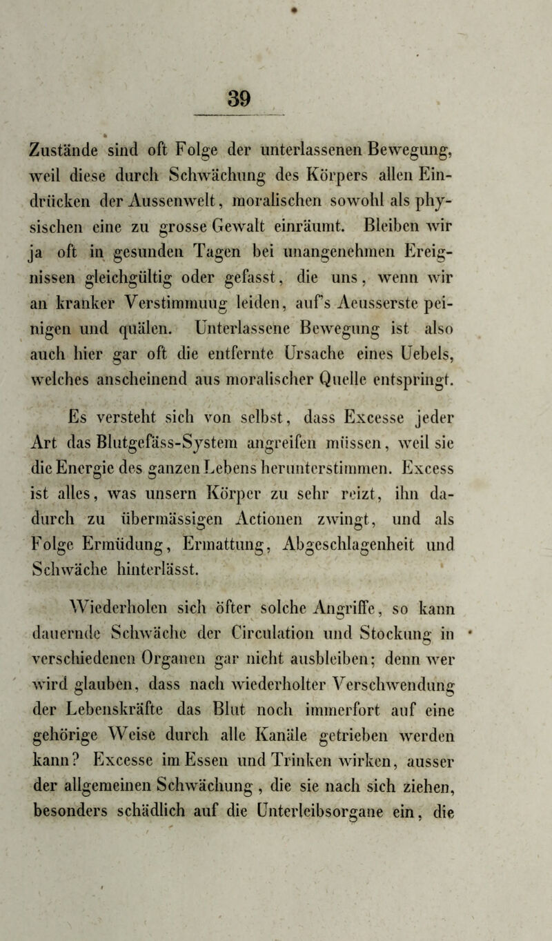 Zustände sind oft Folge der unterlassenen Bewegung, weil diese durch Schwächung des Körpers allen Ein- drücken der Aussenwelt, moralischen sowohl als phy- sischen eine zu grosse Gewalt einräumt. Bleiben wir ja oft in gesunden Tagen bei unangenehmen Ereig- nissen gleichgültig oder gefasst, die uns, wenn wir an kranker Verstimmung leiden, aufs Aeusserste pei- nigen und quälen. Unterlassene Bewegung ist also auch hier gar oft die entfernte Ursache eines Uebels, welches anscheinend aus moralischer Quelle entspringt. Es versteht sich von selbst, dass Excesse jeder Art das Blutgefäss-System angreifen müssen, weil sie die Energie des ganzen Lebens herunterstimmen. Excess ist alles, was unsern Körper zu sehr reizt, ihn da- durch zu übermässigen Actionen zwingt, und als Folge Ermüdung, Ermattung, Abgeschlagenheit und Schwäche hinterlässt. Wiederholen sich öfter solche Angriffe, so kann dauern{le Schwäche der Circulation und Stockung in • verschiedenen Organen gar nicht aiisbleiben; denn wer wird glauben, dass nach wiederholter Verschwendung der Lebenskräfte das Blut noch immerfort auf eine gehörige Weise durch alle Kanäle getrieben werden kann? Excesse im Essen und Trinken wirken, ausser der allgemeinen Schwächung , die sie nach sich ziehen, besonders schädlich auf die Unterlcibsorgane ein, die