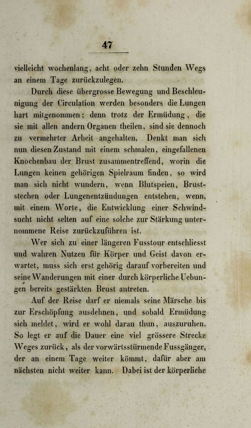 vielleicht wochenlang, acht oder zehn Stunden Wegs an einem Tage zurückzulegen. Durch diese übergrosse Bewegung und Beschleu- nigung der Circulation werden besonders die Lungen hart mitgenommen; denn trotz der Ermüdung , die sie mit allen andern Organen theilen, sind sie dennoch zu vermehrter Arbeit angehalten. Denkt man sich nun diesen Zustand mit einem schmalen, eingefallenen Knochenbau der Brust zusammentreffend, worin die Lungen keinen gehörigen Spielraum finden, so wird man sich nicht wundern, wenn Bhitspeien, Brust- stcchen oder Lungenentzündungen entstehen, wenn, mit einem Worte, die Entwicklung einer Schwind- sucht nicht selten auf eine solche zur Stärkung unter- nommene Reise zurückzuführen ist. Wer sich zu einer längeren Fusstour entschliesst und wahren Nutzen für Körper und Geist davon er- wartet, muss sich erst gehörig darauf vorbereiten und seine Wanderungen mit einer durch körperliche Ucbun- gen bereits gestärkten Brust antreten. Auf der Reise darf er niemals seine Märsche bis zur Erschöpfung ausdehnen, und sobald Ermüdung sich meldet, wird er wohl daran thun, auszuruhen. So legt er auf die Dauer eine viel grössere Strecke Weges zurück, als der vorwärtsstürmende Fussgänger, der an einem Tage weiter kömmt, dafür aber am nächsten nicht weiter kann. Dabei ist der körperliche
