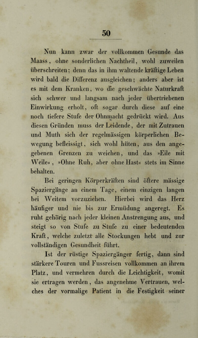 Nun kann zwar der vollkommen Gesunde das Maass, olme sonderlichen Nachtheil, wohl zuweilen überschreiten; denn das in ihm waltende kräftige Leben wird bald die Differenz ausgleichen; anders aber ist es mit dem Kranken, wo die geschwächte Naturkraft sich schwer und langsam nach jeder übertriebenen Einwirkung erholt, oft sogar durch diese auf eine noch tiefere Stufe der Ohnmacht gedrückt wird. Aus diesen Gründen muss der Leidende, der mit Zutrauen und Muth sich der regelmässigen körperlichen Be- wegung befleissigt, sich wohl hüten, aus den ange- gebenen Grenzen zu weichen, und das »Eile mit Weile«, »Ohne Ruh, aber ohne Hast« stets im Sinne behalten. Bei geringen Körperkräften sind öftere mässige Spaziergänge an einem Tage, einem einzigen langen bei Weitem vorzuziehen. Hierbei wird das Herz häufiger und nie bis zur Ermüdung angeregt. Es ruht gehörig nach jeder kleinen Anstrengung aus, und steigt so von Stufe zu Stufe zu einer bedeutenden Kraft, welche zuletzt alle Stockungen hebt und zur vollständigen Gesundheit führt. Ist der rüstige Spaziergänger fertig, dann sind stärkere Touren und Fussreisen vollkommen an ihrem Platz, und vermehren durch die Leichtigkeit, womit sie ertragen werden, das angenehme Vertrauen, wel- ches der vormalige Patient in die Festigkeit seiner