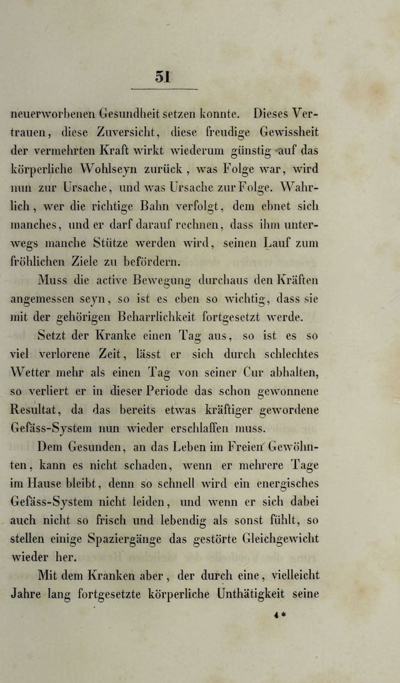 neiierworhenen Gesundheit setzen konnte. Dieses Ver- trauen, diese Zuversicht, diese freudige Gewissheit der vermehrten Kraft wirkt wiederum günstig ’?iuf das körperliche Wohlsejn zurück, was Folge war, wird nun zur Ursache, und was Ursache zur Folge. Wahr- lich, wer die richtige Bahn verfolgt, dem ebnet sich manches, und er darf darauf rechnen, dass ihm unter- wegs manche Stütze werden wird, seinen Lauf zum fröhlichen Ziele zu befördern. Muss die active Bewegung durchaus den Kräften angemessen seyn, so ist es eben so wichtig, dass sie mit der gehörigen Beharrlichkeit fortgesetzt werde. Setzt der Kranke einen Tag aus, so ist es so viel verlorene Zeit, lässt er sich durch schlechtes Wetter mehr als einen Tag von seiner Cur abhalten, so verliert er in dieser Periode das schon gewonnene Resultat, da das bereits etwas kräftiger gewordene Gefäss-System nun wieder erschlaffen muss. Dem Gesunden, an das Leben im Freien Gewöhn- ten, kann es nicht schaden, wenn er mehrere Tage im Hause bleibt, denn so schnell wird ein energisches Gefäss-System nicht leiden, und wenn er sich dabei - auch nicht so frisch und lebendig als sonst fühlt, so stellen einige Spaziergänge das gestörte Gleichgewicht wieder her. Mit dem Kranken aber , der durch eine, vielleicht Jahre lang fortgesetzte körperliche ünthätigkeit seine 4*