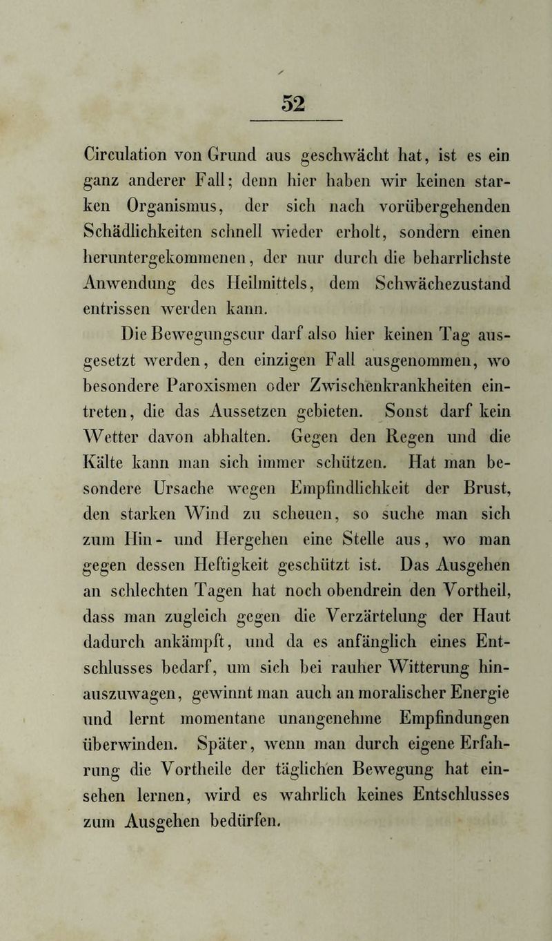 Circulation von Grund aus geschwächt hat, ist es ein ganz anderer Fall; denn hier haben wir keinen star- ken Organismus, der sich nach vorübergehenden Schädlichkeiten schnell wieder erholt, sondern einen heruntergekommenen, der nur durch die beharrlichste Anwendung des Heilmittels, dem Schwächezustand entrissen werden kann. Die Bewegungscur darf also hier keinen Tag aus- gesetzt werden, den einzigen Fall ausgenommen, wo besondere Paroxismen oder Zwischenkrankheiten ein- treten, die das Aussetzen gebieten. Sonst darf kein Wetter davon abhalten. Gegen den Regen und die Kälte kann man sich immer schützen. Hat man be- sondere Ursache wegen Empfindlichkeit der Brust, den starken Wind zu scheuen, so suche man sich zum Hin - und Hergehen eine Stelle aus, wo man gegen dessen Heftigkeit geschützt ist. Das Ausgehen an schlechten Tagen hat noch obendrein den Vortheil, dass man zugleich gegen die Verzärtelung der Haut dadurch ankämpft, und da es anfänglich eines Ent- schlusses bedarf, um sich bei rauher Witterung hin- auszuwagen, gewinnt man auch an moralischer Energie und lernt momentane unangenehme Empfindungen überwinden. Später, wenn man durch eigene Erfah- rung die Vortheile der täglichen Bewegung hat ein- sehen lernen, wird es wahrlich keines Entschlusses zum Ausgehen bedürfen.