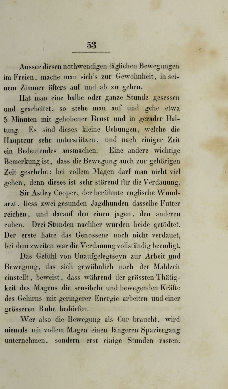 Ausser diesen nothwendigen täglichen Bewegungen im Freien, mache man sich’s zur Gewohnheit, in sei- nem Zimmer öfters auf und ah zu gehen. Hat man eine halbe oder ganze Stunde gesessen und gearbeitet, so stehe man auf und gehe etwa 5 Minuten mit gehobener Brust und in gerader Hal- tung. Es sind dieses kleine Uebungen, welche die Haupteur sehr unterstützen, und nach einiger Zeit ein Bedeutendes ausmachen. Eine andere wichtige Bemerkung ist, dass die Bewegung auch zur gehörigen Zeit geschehe: bei vollem Magen darf man nicht viel gehen, denn dieses ist sehr störend für die Verdauung. Sir Astlej Cooper, der berühmte englische Wund- arzt, liess zwei gesunden Jagdhunden dasselbe Futter reichen, und darauf den einen jagen, den anderen ruhen. Drei Stunden nachher wurden beide getödtet. Der erste hatte das Genossene noch nicht verdauet, hei dem zweiten war die Verdauung vollständig beendigt. Das Gefühl von Unaufgelegtseyn zur Arbeit und Bewegung, das sich gewöhnlich nach der Mahlzeit einstellt, beweist, dass während der grössten Thätig- keit des Magens die sensibeln und bewegenden Kräfte des Gehirns mit geringerer Energie arbeiten und einer grösseren Ruhe bedürfen. Wer also die Bewegung als Cur braucht, wird niemals mit vollem Magen einen längeren Spaziergang unternehmen, sondern erst einige Stunden rasten.