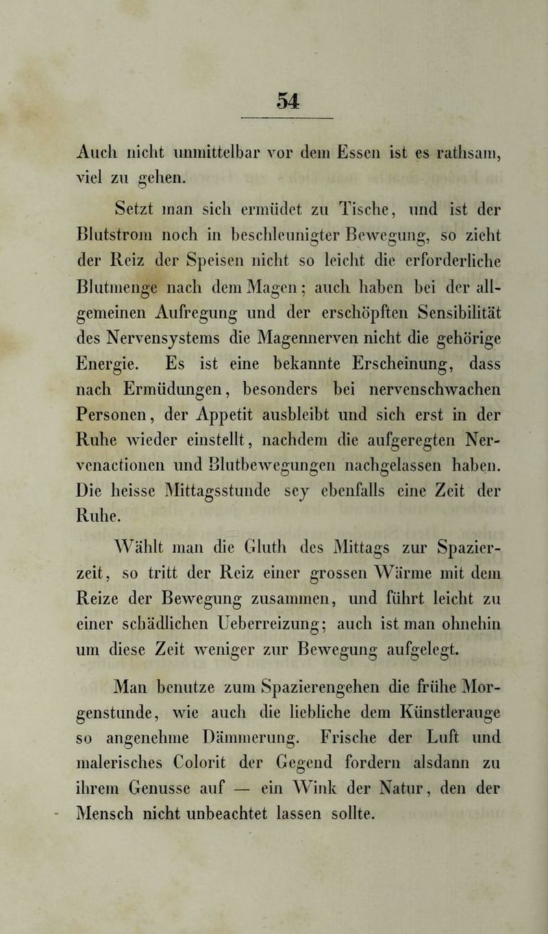 Auch nicht umiuttelbar vor dem Essen ist es rathsani, viel zu gehen. Setzt man sich ermüdet zu Tische, und ist der Blutstrom noch in beschleunigter Bewegung, so zieht der Reiz der Speisen nicht so leicht die erforderliche Blutmenge nach dem Magen; auch haben bei der all- gemeinen Aufregung und der erschöpften Sensibilität des Nervensystems die Magennerven nicht die gehörige Energie. Es ist eine bekannte Erscheinung, dass nach Ermüdungen, besonders bei nervenschwachen Personen, der Appetit aiisbleibt und sich erst in der Ruhe wieder einstellt, nachdem die aufgeregten Ner- venactionen und Blutbewegungeii nachgelassen haben. Die heisse Mittagsstunde scy ebenfalls eine Zeit der Ruhe. Wählt man die Gluth des Mittags zur Spazier- zeit, so tritt der Reiz einer grossen Wärme mit dem Reize der Bewegung zusammen, und führt leicht zu einer schädlichen Ueberreizung; auch ist man ohnehin um diese Zeit weniger zur Bewegung aufgelegt. Man benutze zum Spazierengehen die frühe Mor- genstunde, wie auch die liebliche dem Künstleraiige so angenehme Dämmerung. Frische der Luft und malerisches Colorit der Gegend fordern alsdann zu ihrem Genüsse auf — ein Wink der Natur, den der Mensch nicht unbeachtet lassen sollte.