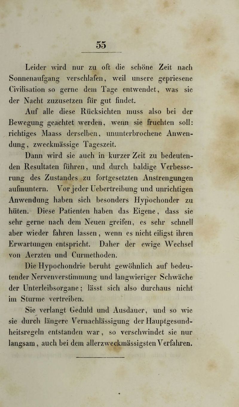 Leider wird nur zu oft die schöne Zeit nach Sonnenaufgang verschlafen, weil unsere gepriesene Civilisation so gerne dem Tage entwendet, was sic der Nacht zuzusetzen für gut findet. Auf alle diese Rücksichten muss also bei der Bewegung geachtet werden, wenn sie fruchten soll: richtiges Maass derselben, ununterbrochene Anwen- dung, zweckmässige Tageszeit. Dann wird sie auch in kurzer Zeit zu bedeuten- den Resultaten führen, und durch baldige Verbesse- rung des Zustandes zu fortgesetzten Anstrengungen aufmuntern. Vor jeder üebertreibung und unrichtigen Anwendung haben sich besonders Hypochonder zu hüten. Diese Patienten haben das Eigene, dass sie sehr gerne nach dem Neuen greifen, es sehr schnell aber wieder fahren lassen, wenn es nicht eiligst ihren Erwartungen entspricht. Daher der ewige Wechsel von Aerzten und Curmethoden. Die Hypochondrie beruht gewöhnlich auf bedeu- tender Nervenverstimmung und langwieriger Schwäche der Unterleibsorgane; lässt sich also durchaus nicht im Sturme vertreiben. Sie verlangt Geduld und Ausdauer, und so wie sic durch längere Vernachlässigung der Hauptgesnnd- heitsregeln entstanden war, so verschwindet sie nur langsam, auch bei dem allerzweckmässigstenVerfaliren.