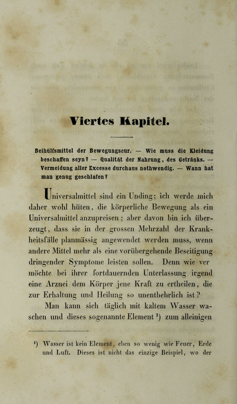 Viertes Kapitel Beihülfsmittel der Bewegungscurr — Wie muss die Kleidung beschaffen seyn? — Qualität der Nahrung, des Getränks. — Vermeidung aller Excesse durchaus nothwendig. — Wann hat man genug geschlafen? Universalmittcl sind ein Unding; ich werde mich daher wohl hüten, die körperliche Bewegung als ein üniversahnittel anzupreisen; aber davon bin ich über- zeugt, dass sie in der grossen Mehrzahl der Krank- heitsfälle planmässig angewendet werden muss, wenn andere Mittel mehr als eine vorübergehende Beseitigung dringender Symptome leisten sollen. Denn wie ver möchte bei ihrer fortdauernden Unterlassung irgend eine Arznei dem Körper jene Kraft zu ertheilen, die zur Erhaltung und Heilung so unentbehrlich ist ? Man kann sich täglich mit kaltem Wasser wa- schen und dieses sogenannte Element zum alleinigen *) Wasser ist kein Element;, eben so wenig wie Eener, tirde und Luft. Dieses ist nicht das einzige Beispiel, wo der