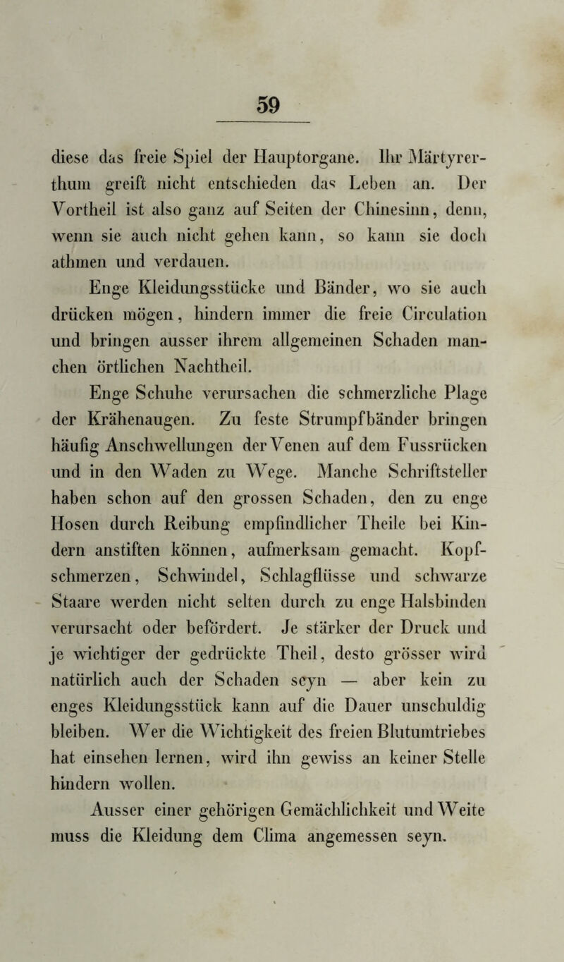 diese das freie Spiel der Haiiptorgaiie. Ihr iMartjrer- thum greift nicht entschieden das Leben an. Der Vortheil ist also ganz auf Seiten der Chinesinn, denn, wenn sie auch nicht gehen kann, so kann sie doch athmen und verdauen. Enge Kleidungsstücke und Bänder, wo sie auch drücken mögen, hindern immer die freie Circulation und bringen ausser ihrem allgemeinen Schaden man- chen örtlichen Nachtheil. Enge Schuhe verursachen die schmerzliche Plage der Krähenaugen. Zu feste Strumpfbänder bringen häufig Anschwellmigen der Venen auf dem Fussrücken und in den Waden zu Wege. Manche Schriftsteller haben schon auf den grossen Schaden, den zu enge Hosen durch Reibung empfindlicher Theile bei Kin- dern anstiften können, aufmerksam gemacht. Kopf- schmerzen, Schwindel, Schlagflüsse und schwarze Staare werden nicht selten durch zu enge Halsbinden verursacht oder befördert. Je stärker der Druck und je wichtiger der gedrückte Theil, desto grösser Aviru natürlich auch der Schaden sejn — aber kein zu enges Kleidungsstück kann auf die Dauer unschuldig bleiben. Wer die Wichtigkeit des freien Bhitumtriebes hat einsehen lernen, wird ihn geAviss an keiner Stelle hindern Avollen. Ausser einer gehörigen Gemächlichkeit und Weite muss die Kleidung dem Clima angemessen seyn.