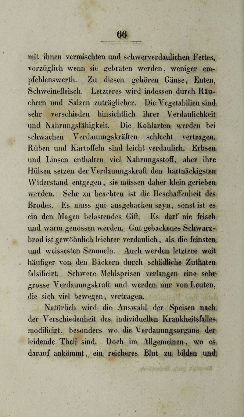 mit ihnen vermischten und schwerverdaulichen Fettes, vorzüglich wenn sie gebraten werden, weniger em- pfehlenswerth. Zu diesen gehören Gänse, Enten, Schweinefleiscli. Letzteres wird indessen durch Räu- chern und Salzen zuträglicher. Die Vegetabilien sind sehr verschieden hinsichtlich ihrer Verdaulichkeit und Nahrungsfähigkeit. Die Kohlarten werden bei schwachen Verdauungskräften schlecht vertragen. Rüben und Kartoffeln sind leicht verdaulich. Erbsen und Linsen enthalten viel Nahrimgsstoff, aber ihre Hiüsen setzen der Verdauungskraft den haj’tnäckigsten Widerstand entgegen, sie müssen daher klein gerieben werden. Sehr zu beachten ist die Beschaffenheit des Brodes. Es muss gut ausgebacken sejn, sonst ist es ein den Magen belastendes Gift. Es darf nie frisch und warm genossen werdem Gut gebackeims Schwarz- hrod ist gewöhnlich leichter verdaulich, als die feinsten und Weissesten Semmeln. Auch werden letztere weit . häutiger von den Bäckern durch schädliche Zuthaten üdsificirt. Schwere Mehlspeisen verlangen eine sehr grosse Verdauungskraft und werden nur von Leuten, die sich viel bewegen, vertragen. Natürlich wird die Auswahl der Speisen nach der Verschiedenheit des individuellen Krankheitsfalles modificirt, besonders wo die Verdauungsorgane der leidende Theil sind. Doch im Allgemeinen, wo es darauf ankömmt, ein reicheres Blut zu bilden und