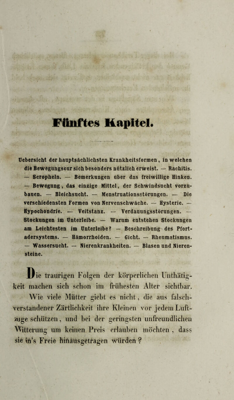 Fünftes Kapitel Uebersicht der hauptsächlichsten Krankheitsformen, in welchen die Bewbgungscur sich besonders nützlich erweist. — Rachitis. — Scropheln. — Bemerkungen über das freiwillige Hinken. — Bewegung, das einzige Mittel, der Schwindsucht vorzu- bauen. — Bleichsucht. — Menstruationsstörungen. — Die verschiedensten Formen von Nervenschwäche. — Hysterie. — Hypochondrie. — Veitstanz. — Verdauungsstörungen. — Stockungen im Ünterleibe. — Warum entstehen Stockungen am Leichtesten im Unterleibe? — Beschreibung des Pfort- adersystems. — Hämorrhoiden. — Gicht. — Rheumatismus. — Wassersucht. — Nierenkrankheiten. — Blasen und Nieren- steine. Die traurigen Folgen der körperlichen Unthätig- keit machen sich schon im frühesten Alter sichtbar. Wie viele Mütter gieht es nicht, die aus falsch- verstandener Zärtlichkeit ihre Kleinen vor jedem Luft- ioige schützen, und hei der geringsten unfreundheheu Witterung um keinen Preis erlauben möchten , dass sie in’s Freie hifiausgetragen würden ?