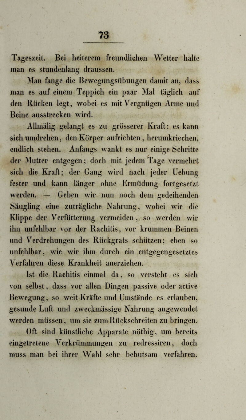 Tageszeit. Bei heiterem freundlichen Wetter halte man es stundenlang draussen. Man fange die Bewegungsübungen damit an, dass man es auf einem Teppich ein paar Mal täglich auf den Rücken legt, wobei es mit Vergnügen Arme und Beine ausstrecken wird. Allmälig gelangt es zu grosserer Kraft: es kann sich umdrehen, den Körper aufrichten, herumkriechen, endlich stehen. Anfangs wankt es nur einige Schritte der Mutter entgegen; doch mit jedem Tage vermehrt sich die Kraft; der Gang wird nach jeder Uebung fester und kann länger ohne Ermüdung fortgesetzt werden. — Geben wir nun noch dem gedeihenden Säugling eine zuträgliche Nahrung, wobei wir die Klippe der Verfütterung vermeiden, so werden wir ihn unfehlbar vor der Rachitis, vor krummen Beinen und V^erdrehungen des Rückgrats schützen; eben so unfehlbar, wie wir ihm durch ein entgegengesetztes Verfahren diese Krankheit anerziehen. Ist die Rachitis einmal da, so versteht es sich von selbst, dass vor allen Dingen passive oder active Bewegung, so weit Kräfte und Umstände es erlauben, gesunde Luft und zweckmässige Nahrung angewendet werden müssen, um sie zum Rückschreiten zu bringen. Oft sind künstliche Apparate nöthig, um bereits eingetretene Verkrümmungen zu redressiren, doch muss man bei ihrer Wahl sehr behutsam verfahren.