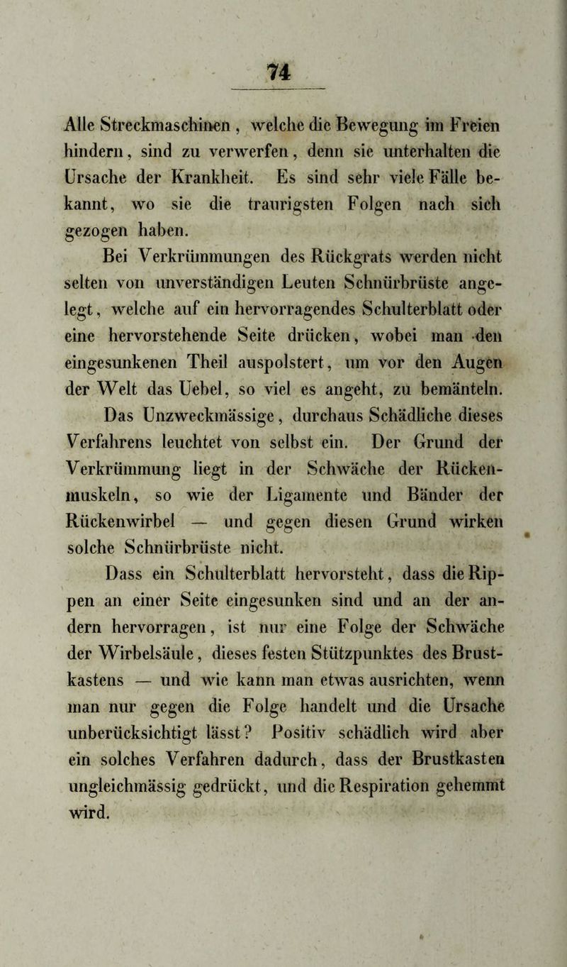 Alle Streckmaschii>en , welche die Bewegung im Freien hindern, sind zu verwerfen, denn sie unterhalten die Ursache der Krankheit. Es sind sehr viele Fälle be- kannt, wo sie die traurigsten Folgen nach sich gezogen haben. Bei Verkrümmungen des Rückgrats werden nicht selten von unverständigen Leuten Schnürbrüste ange- legt, welche auf ein hervorragendes Schulterblatt oder eine hervorstehende Seite drücken, wobei man den eingesunkenen Theil auspolstert, um vor den Augen der Welt das Uebel, so viel es angeht, zu bemänteln. Das ünzweckmässige, durchaus Schädliche dieses Verfahrens leuchtet von selbst ein. Der Grund der Verkrümmung liegt in der Schwäche der Rückeii- muskeln, so wie der Ligamente und Bänder der Rückenwirbel — und gegen diesen Grund wirken solche Schnürbrüste nicht. Dass ein Schulterblatt hervorsteht, dass die Rip- pen an einer Seite eingesunken sind und an der an- dern hervorragen, ist nur eine Folge der Schwäche der Wirbelsäule, dieses festen Stützpunktes des Brust- kastens — und wie kann man etwas ausrichten, wenn man nur gegen die Folge handelt und die Ursache unberücksichtigt lässt? Positiv schädlich wird aber ein solches Verfahren dadurch, dass der Brustkasten ungleichmässig gedrückt, und die Respiration gehemmt wird.