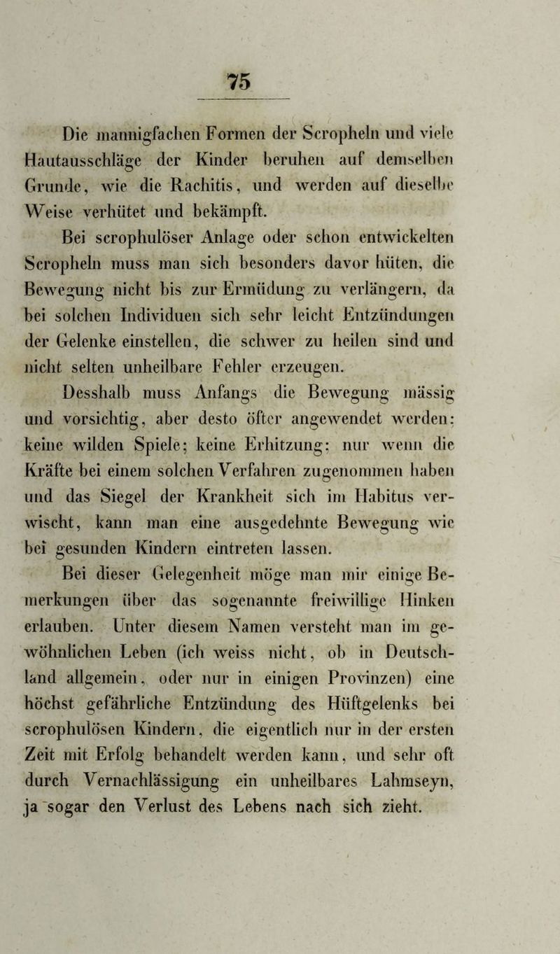 Die jiiaimigfaclieii Formen der Scropheln und viele Hautausschläge der Kinder beruhen auf demselhen Grunde, wie die Rachitis, und werden auf dieselbe Weise verhütet und bekämpft. Bei scrophulöser Anlage oder schon entwickelten Scropheln muss man sich besonders davor hüten, die Bewegung nicht bis zur Ermüdung zu verlängern, da bei solchen Individuen sich sehr leicht Entzündungen der Gelenke einstellen, die schwer zu heilen sind und nicht selten unheilbare Fehler erzeugen. üesshalb muss Anfangs die Bewegung mässig und vorsichtig, aber desto öfter angewendet werden: keine wilden Spiele; keine Erhitzung; nur wenn die Kräfte bei einem solchen Verfahren zugenommen haben und das Siegel der Krankheit sich im Habitus ver- wischt, kann man eine ausgedehnte Bewegung wie bei gesunden Kindern eintreten lassen. Bei dieser Gelegenheit möge man mir einige Be- merkungen über das sogenannte freiwillig^e Hinken erlauben. Unter diesem Namen versteht man im ge- wöhnlichen Leben (ich weiss nicht, ob in Deutsch- land allgemein, oder nur in einigen Provinzen) eine höchst gefährliche Entzündung^ des Hüftgelenks bei scrophulösen Kindern, die eigentlich nur in der ersten Zeit mit Erfolg behandelt werden kann, und sehr oft durch Vernachlässigung ein unheilbares Lahmseyn, ja'sogar den Verlust des Lebens nach sich zieht.