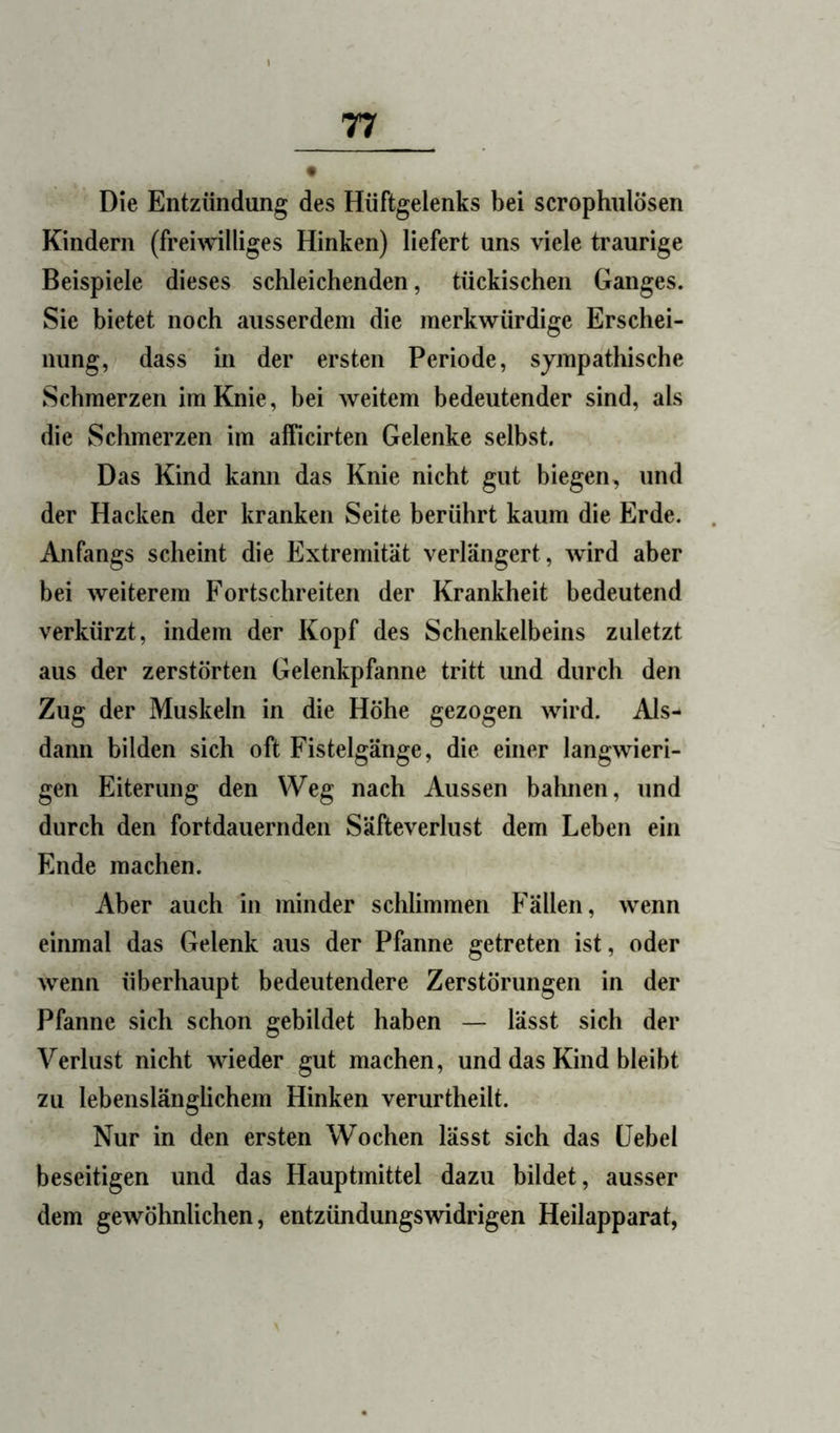 Die Entzündung des Hüftgelenks bei scrophnlösen Kindern (freiwilliges Hinken) liefert uns viele traurige Beispiele dieses schleichenden, tückischen Ganges. Sie bietet noch ausserdem die merkwürdige Erschei- nung, dass in der ersten Periode, sympathische Schmerzen im Knie, bei weitem bedeutender sind, als die Schmerzen im afficirten Gelenke selbst. Das Kind kann das Knie nicht gut biegen, und der Hacken der kranken Seite berührt kaum die Erde. Anfangs scheint die Extremität verlängert, wird aber bei weiterem Fortschreiten der Krankheit bedeutend verkürzt, indem der Kopf des Schenkelbeins zuletzt aus der zerstörten Gelenkpfanne tritt und durch den Zug der Muskeln in die Höhe gezogen wird. Als- dann bilden sich oft Fistelgänge, die einer langwieri- gen Eiterung den Weg nach Aussen bahnen, und durch den fortdauernden Säfteverlust dem Leben ein Ende machen. Aber auch in minder schlimmen Fällen, wenn einmal das Gelenk aus der Pfanne getreten ist, oder wenn überhaupt bedeutendere Zerstörungen in der Pfanne sich schon gebildet haben — lässt sich der Verlust nicht wieder gut machen, und das Kind bleibt zu lebenslänglichem Hinken verurtheilt. Nur in den ersten Wochen lässt sich das Hebel beseitigen und das Hauptmittel dazu bildet, ausser dem gewöhnlichen, entzündungswidrigen Heilapparat,