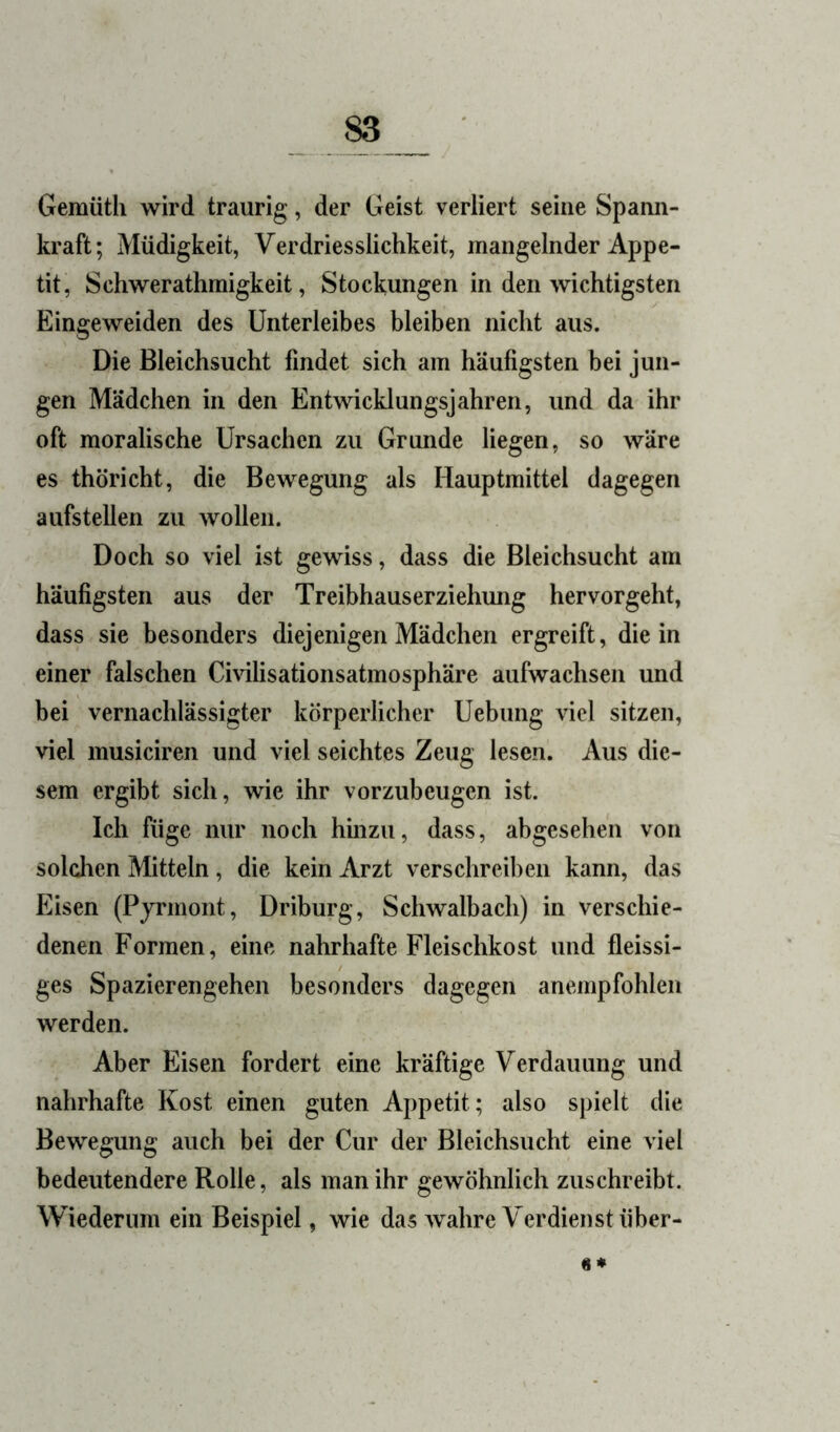 Gemüth wird traurig, der Geist verliert seine Spann- kraft; Müdigkeit, Verdriesslichkeit, mangelnder Appe- tit, Schwerathmigkeit, Stockungen in den wichtigsten Eingeweiden des Unterleibes bleiben nicht aus. Die Bleichsucht findet sich am häufigsten bei jun- gen Mädchen in den Entwicklungsjahren, und da ihr oft moralische Ursachen zu Grunde liegen, so wäre es thöricht, die Bewegung als Hauptmittel dagegen aufstellen zu wollen. Doch so viel ist gewiss, dass die Bleichsucht am häufigsten aus der Treibhauserziehimg hervorgeht, dass sie besonders diejenigen Mädchen ergreift, die in einer falschen Civilisationsatmosphäre aufwachsen und bei vernachlässigter körperlicher Uebung viel sitzen, viel musiciren und viel seichtes Zeug lesen. Aus die- sem ergibt sich, wie ihr vorzubeugen ist. Ich füge nur noch hmzu, dass, abgesehen von solchen Mitteln, die kein Arzt verschreiben kann, das Eisen (Pjrmont, Driburg, Schwalbach) in verschie- denen Formen, eine nahrhafte Fleischkost und fleissi- ges Spazierengehen besonders dagegen anempfohlen werden. Aber Eisen fordert eine kräftige Verdauung und nahrhafte Kost einen guten Appetit; also spielt die Bewegung auch bei der Cur der Bleichsucht eine viel bedeutendere Rolle, als man ihr gewöhnlich zuschreibt. Wiederum ein Beispiel, wie das wahre Verdienst über- «*