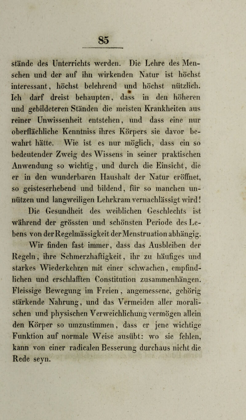 stände des Unterrichts werden. Die Lehre des Men- schen und der auf ihn wirkenden Natur ist höchst interessant, höchst belehrend luid höchst nützlich. Ich darf dreist behaupten, dass in den höheren und gebildeteren Ständen die meisten Krankheiten aus reiner Unwissenheit entstehen, und dass eine nur oberflächliche Kenntniss ihres Körpers sie davor be- w'ahrt hätte. Wie ist es nur möglich, dass ein so bedeutender Zweig des Wissens in seiner praktischen Anwendung so wichtig, und durch die Einsicht, die er in den wunderbaren Haushalt der Natur eröffnet, so geisteserhebend und bildend, für so manchen un- nützen und langweiligen Lehrkram vernachlässigt wird! Die Gesundheit des weiblichen Geschlechts ist während der grössten und schönsten Periode des Le- bens von der Regelmässigkeit der Menstruation abhängig. Wir finden fast immer, dass das Ausbleiben der Regeln, ihre Schmerzhaftigkeit, ihr zu häufiges und starkes Wiederkehr^n mit einer schwachen, empfind- lichen und erschlafften Constitution Zusammenhängen. Fleissige Bewegung im Freien, angemessene, gehörig stärkende Nahrung, und das Vermeiden aller morali- schen und physischen Verweichlichung vermögen allein den Körper so umzustimmen, dass er jene wichtige Funktion auf normale Weise ausübt: wo sie fehlen, kann von einer radicalen Besserung durchaus nicht die Rede seyn.