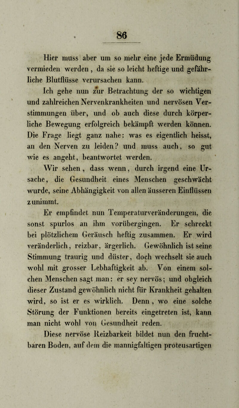 Hier muss aber um so mehr eine jede Ermüdung vermieden werden , da sie so leicht heftige und gefähr- liche Blutflüsse verursachen kann. Ich gehe nun zur Betrachtung der so wichtigen und zahlreichen Nervenkrankheiten und nervösen Ver- stimmungen über, und ob auch diese durch körper- liche Bewegung erfolgreich bekämpft werden können. Die Frage liegt ganz nahe: was es eigentlich heisst, an den Nerven zu leiden? und muss auch, so gut wie es angeht, beantwortet werden. Wir sehen, dass wenn, durch irgend eine Ur- sache, die Gesundheit eines Menschen geschwächt wurde, seine Abhängigkeit von allen äusseren Einflüssen zunimmt. Er empfindet nun Temperaturveränderungen, die sonst spurlos an ihm vorübergingen. Er schreckt hei plötzlichem Geräusch heftig zusammen. Er wird veränderlich, reizbar, ärgerlich. Gewöhnlich ist seine Stimmung traurig und düster, doch wechselt sie auch wohl mit grosser Lebhaftigkeit ab. Von einem sol- chen Menschen sagt man: er sej nervös; und obgleich dieser Zustand gewöhnlich nicht für Krankheit gehalten wird, so ist er es wirklich. Denn , wo eine solche Störung der Funktionen bereits eingetreten ist, kann man nicht wohl von Gesundheit reden. Diese nervöse Reizbarkeit bildet nun den frucht- baren Boden, auf dem die mannigfaltigen proteusartigen