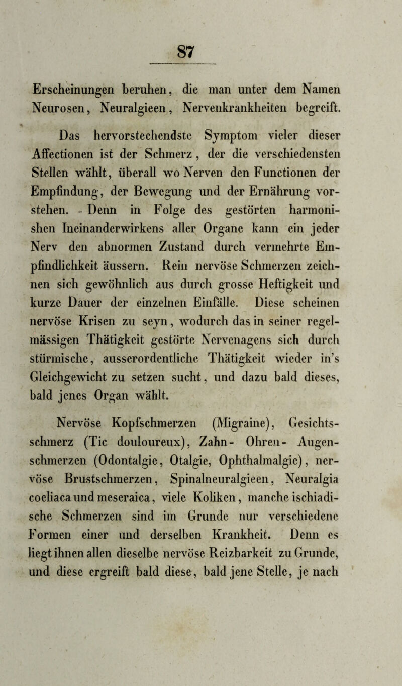 Erscheinungen beruhen, die man unter dem Namen Neurosen, Neuralgieen, Nervenkrankheiten begreift. Das hervorstechendste Symptom vieler dieser Affectionen ist der Schmerz, der die verschiedensten Stellen wählt, überall wo Nerven den Functionen der Empfindung, der Bewegung und der Ernährung vor- stehen. - Denn in Folge des gestörten harmoni- shen Ineinanderwirkens aller Organe kann ein jeder Nerv den abnormen Zustand durch vermehrte Em- pfindlichkeit äussern. Rein nervöse Schmerzen zeich- nen sich gewöhnlich aus durch grosse Heftigkeit und kurze Dauer der einzelnen Einfälle. Diese scheinen nervöse Krisen zu seyn, wodurch das in seiner regel- mässigen Thätigkeit gestörte Nervenagens sich durch stürmische, ausserordentliche Thätigkeit wieder in’s Gleichgewicht zu setzen sucht, und dazu bald dieses, bald jenes Organ wählt. Nervöse Kopfschmerzen (Migraine), Gesichts- schmerz (Tic douloureux), Zahn- Ohroi- Augen- schmerzen (Odontalgie, Otalgie, Ophthalmalgie), ner- vöse Brustschmerzen, Spinalneuralgieen, Neuralgia coeliacaundmeseraica, viele Koliken, mancheischiadi- sche Schmerzen sind im Grunde nur verschiedene Formen einer und derselben Krankheit. Denn cs liegt ihnen allen dieselbe nervöse Reizbarkeit zu Grunde, und diese ergreift bald diese, bald jene Stelle, je nach