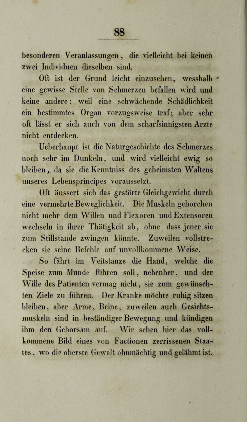 besonderen Veranlassungen, die vielleicht bei keinen zwei Individuen dieselben sind. Oft ist der Grund leicht einzusehen, wesshalb eine gewisse Stelle von Sclunerzen befallen wird und keine andere: weil eine- schwächende Schädlichkeit ein bestimmtes Organ vorzugsweise traf; aber sehr oft lässt er sich auch von dem scharfsinnigsten Arzte nicht entdecken. Ueberhaupt ist die Naturgeschichte des Sclunerzes noch sehr im Dunkeln, und wird vielleicht ewig so bleiben, da sie die Kenntniss des geheimsten Waltens unseres Lebensprincipes voraussetzt. Oft äussert sich das gestörte Gleichgewicht durch eine vermehrte Beweglichkeit. Die Muskeln gehorchen nicht mehr dem Willen und Flexoren und Extensoren wechseln in ihrer Thätigkeit ab, ohne dass jener sie zum Stillstände zwingen könnte. Zuweilen vollstre- cken sic seine Befehle auf unvollkommene Weise. So fährt im Veitstänze die Hand, welche die Speise zum Munde führen soll, nebenher, und der Wille des Patienten vermag nicht, sie zum gewünsch- ten Ziele zu führen. Der Kranke möchte ruhig sitzen bleiben, aber Arme, Beine, zuweilen auch Gesichts- jnuskeln sind in beständiger Bewegung und kündigen ihm den Gehorsam auf. Wir sehen hier das voll- konunene Bild eines von Factionen zerrissenen Staa- tes , wo die oberste Gewalt ohnmächtig und gelähmt ist.