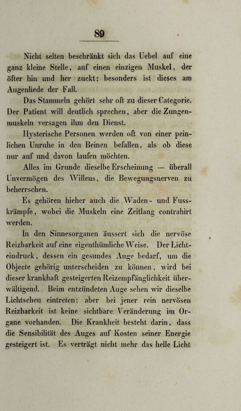 Nicht selten beschränkt sich das Uebel auf eine ganz kleine Stelle, auf einen einzigen Muskel, der öfter hin und her zuckt; besonders ist dieses am Augenliede der Fall. Das Stammeln gehört sehr oft zu dieser Categorie. Der Patient will deutlich sprechen, aber die Zungen- muskeln versagen ihm den Dienst. Hysterische Personen werden oft von einer pein- lichen Unruhe in den Beinen befallen, als ob diese nur auf und davon laufen möchten. Alles im Grunde dieselbe Erscheinung — überall Unvermögen des Willens, die Bewegungsnerven zu beherrschen. Es gehören hieher auch die Waden- und Fuss- krämpfe, wobei die Muskeln eine Zeitlang contrahirt werden. In den Sinnesorganen äussert sich die nervöse Reizbarkeit auf eine eigenthümliche Weise. Der Licht- eindruck, dessen ein gesundes Auge bedarf, um die Objecte gehörig unterscheiden zu können, wird bei dieser krankhaft gesteigerten Reizempfänglichkeit über- wältigend. Beim entzündeten Auge sehen wir dieselbe Lichtscheu eintreten; aber bei jener rein nervösen Reizbarkeit ist keine sichtbare Veränderung im Or- gane vorhanden. Die Krankheit besteht darin, dass die Sensibilität des Auges auf Kosten seiner Energie gesteigert ist. Es verträgt nicht mehr das helle Licht