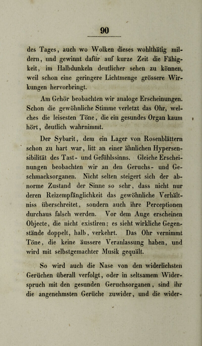 des Tages, auch wo Wolken dieses wohlthätig mil- dern, und gewinnt dafür auf kurze Zeit die Fähig- keit, im Halbdunkeln deutlicher sehen zu können, weil schon eine geringere Lichtmenge grössere Wir- kungen hervorbringt. Am Gehör beobachten wir analoge Erscheinungen. Schon die gewöhnliche Stimme verletzt das Ohr, wel- ches die leisesten Töne, die ein gesundes Organ kaum hört, deutlich wahrnimmt. Der Sjbarit, dem ein Lager von Rosenblättern schon zu hart war, litt an einer ähnlichen Hjpersen- sibilität des Tast- und Gefühlssinns. Gleiche Erschei- nungen beobachten wir an den Geruchs- und Ge- sclunacksorganen. Nicht selten steigert sich der ab- norme Zustand der Sinne so sehr, dass nicht nur deren Reizempfänglichkeit das gewöhnliche Verhält- niss überschreitet, sondern auch ihre Perceptionen durchaus falsch werden. Vor dem Auge erscheinen Objecte, die nicht existiren; es sieht wirkliche Gegem stände doppelt, halb, verkehrt. Das Ohr vernimmt Töne, die keine äussere Veranlassung haben, und ^vird mit selbstgemachter Musik gequält. So wird auch die Nase von den widerlichsten Gerüchen überall verfolgt, oder in seltsamem Wider- spruch mit den gesunden Geruchsorganen, sind ihr die angenehmsten Gerüche zuwider, und die wider-