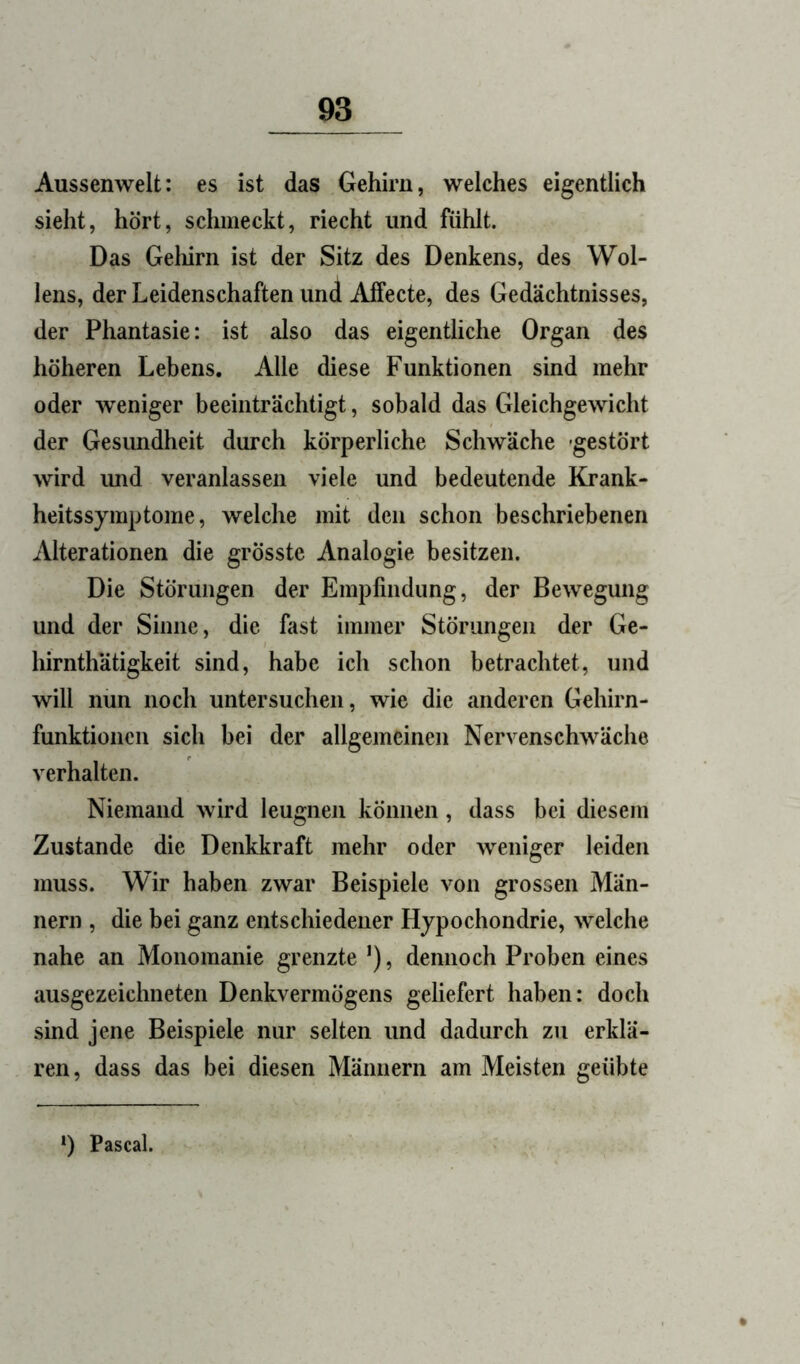 Aussenwelt: es ist das Gehirn, welches eigentlich sieht, hört, schmeckt, riecht und fühlt. Das Geliirn ist der Sitz des Denkens, des Wol- lens, der Leidenschaften und Alfecte, des Gedächtnisses, der Phantasie: ist also das eigentliche Organ des höheren Lebens. Alle diese Funktionen sind mehr oder weniger beeinträchtigt, sobald das Gleichgewicht der Gesimdheit durch körperliche Schwäche -gestört wird imd veranlassen viele und bedeutende Krank- heitssymptome, welche mit den schon beschriebenen Alterationen die grösste Analogie besitzen. Die Störungen der Empfindung, der Bewegung und der Sinne, die fast immer Störungen der Ge- hirnthätigkeit sind, habe ich schon betrachtet, und will nun noch untersuchen, wie die anderen Gehirn- funktionen sich bei der allgemeinen Nervenschwäche verhalten. Niemand wird leugnen können, dass bei diesem Zustande die Denkkraft mehr oder weniger leiden muss. Wir haben zwar Beispiele von grossen Män- nern , die bei ganz entschiedener Hypochondrie, welche nahe an Monomanie grenzte ’), dennoch Proben eines ausgezeichneten Denkvermögens geliefert haben: doch sind jene Beispiele nur selten und dadurch zu erklä- ren, dass das bei diesen Männern am Meisten geübte *) Pascal.