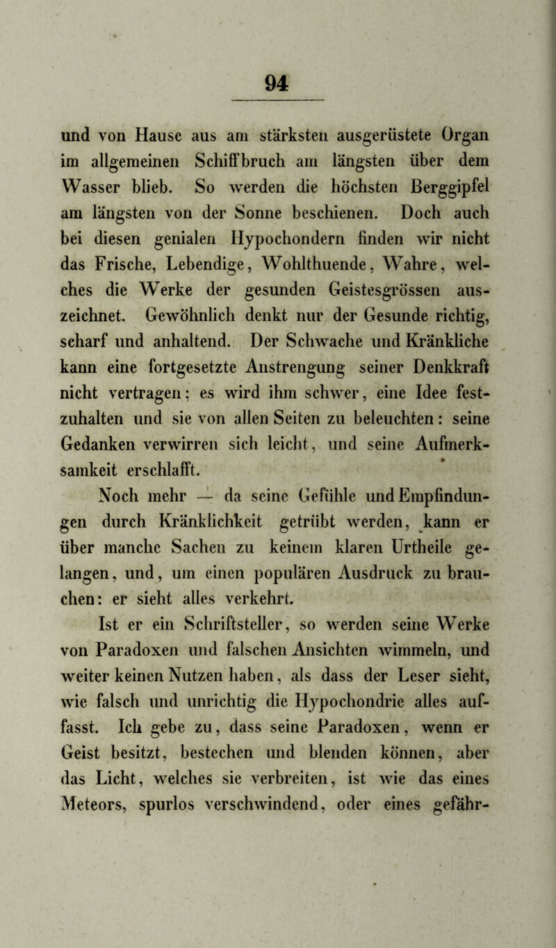 und von Hause aus am stärksten ausgerüstete Organ im allgemeinen Schilfbruch am längsten über dem Wasser blieb. So werden die höchsten Berggipfel am längsten von der Sonne beschienen. Doch auch bei diesen genialen Hypochondern finden wir nicht das Frische, Lebendige, Wohlthuende, Wahre, wel- ches die Werke der gesunden Geistesgrössen aus- zeichnet. Gewöhnlich denkt nur der Gesunde richtig, scharf und anhaltend. Der Schwache und Kränkliche kann eine fortgesetzte Anstrengung seiner Denltkraft nicht vertragen; es wird ihm schwer, eine Idee fest- zuhalten und sie von allen Seiten zu beleuchten: seine Gedanken verwirren sich leicht, und seine Aufmerk- samkeit erschlafft. Noch mehr — da seine Gefühle und Empfindun- gen durch Kränklichkeit getrübt werden, kann er über manche Sachen zu keinem klaren Urtheile ge- langen , und, um einen populären Ausdruck zu brau- chen: er sieht alles verkehrt. Ist er ein Schriftsteller, so werden seine Werke von Paradoxen und falschen Ansichten wimmeln, und weiter keinen Nutzen haben, als dass der Leser sieht, wie falsch und unrichtig die Hypochondrie alles auf- fasst. Ich gebe zu, dass seine Paradoxen, wenn er Geist besitzt, bestechen und blenden können, aber das Licht, welches sie verbreiten, ist wie das eines Meteors, spurlos verschwindend, oder eines gefähr-