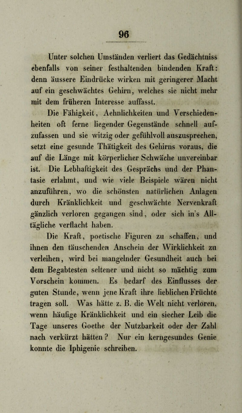 Unter solchen Umständen verliert das Gedächtniss ebenfalls von seiner festhaltenden bindenden Kraft: denn äussere Emdrücke wirken mit geringerer Macht auf ein geschwächtes Gehirn, welches sie nicht mehr mit dem früheren Interesse auffasst. Die Fähigkeit, Aehnlichkeiten und Verschieden- heiten oft ferne liegender Gegenstände schnell auf- zufassen und sie witzig oder gefühlvoll auszusprechen, setzt eine gesunde Thätigkeit des Gehirns voraus, die auf die Länge mit körperlicher Schwäche unvereinbar ist. Die Lebhaftigkeit des Gesprächs und der Phan- tasie erlahmt, und wie viele Beispiele wären nicht anzuführen, wo die schönsten natürlichen Anlagen durch Kränklichkeit und geschwächte Nervenkraft gänzlich verloren gegangen sind, oder sich in’s All- tägliche verflacht haben. Die Kraft, poetische Figuren zu schaffen, und ihnen den täuschenden Anschein der Wirklichkeit zu verleihen, wird bei mangelnder Gesundheit auch bei dem Begabtesten seltener und nicht so mächtig zum Vorschein kommen. Es bedarf des Einflusses der guten Stunde, wenn jene Kraft ihre lieblichen Früchte tragen soll. Was hätte z. B. die Welt nicht verloren, wenn häufige Kränklichkeit und ein siecher Leib die Tage unseres Goethe der Nutzbarkeit oder der Zahl nach verkürzt hätten ? Nur ein kerngesundes Genie konnte die Iphigenie schreiben.