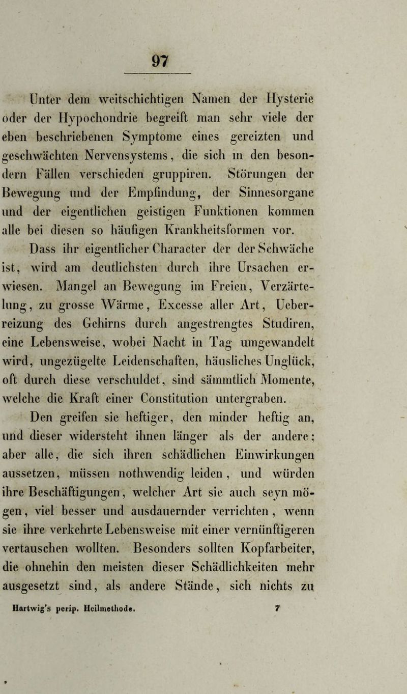 Unter dem weitschichtigen Namen der Hysterie oder der Iljpocliondrie begreift man sehr viele der eben beschriebenen Symptome eines gereizten und geschwächten Nervensystems, die sich in den beson- dern Fällen verschieden griippiren. Störungen der Bewegung und der Empfindung, der Sinnesorgane und der eigentlichen geistigen Funktionen kommen alle bei diesen so häufigen Krankheitsformen vor. Dass ihr eigentlicher Character der der Schwäche ist, wird am deutlichsten durch ihre Ursachen er- wiesen. Mangel an Bewegung im Freien, Verzärte- lung, zu grosse Wärme, Excesse aller Art, Ueber- reizung des Gehirns durch angestrengtes Studiren, eine Lebensweise, wobei Nacht in Tag umgewandelt wird, ungezügelte Leidenschaften, häusliches Unglück, oft durch diese verschuldet, sind sämmtlich Momente, welche die Kraft einer Constitution untergraben. Den greifen sie heftiger, den minder heftig an, und dieser widersteht ihnen länger als der andere; aber alle, die sich ihren schädlichen Einwirkungen aussetzen, müssen nothwendig leiden, und würden ihre Beschäftigungen, welcher Art sie auch seyn mö- gen , viel besser und ausdauernder verrichten, wenn sie ihre verkehrte Lebensweise mit einer vernünftigeren vertauschen wollten. Besonders sollten Kopfarbeiter, die ohnehin den meisten dieser Schädlichkeiten mehr ausgesetzt sind, als andere Stände, sich nichts zu Hartwig’s perip. Hcilinethod«. 7