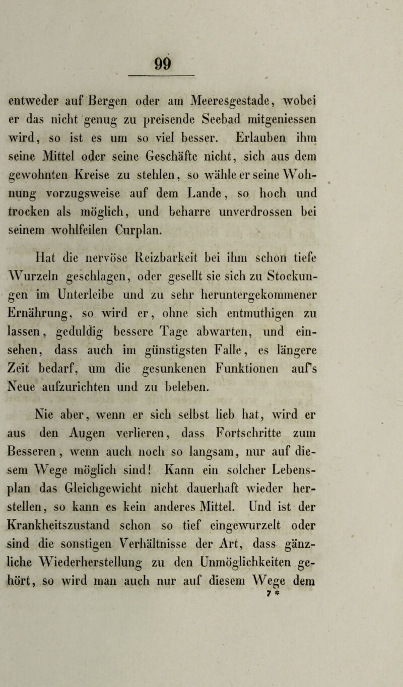 entweder auf Bergen oder am Meeresgestade, wobei er das nicht genug zu preisende Seebad mitgeniessen wird, so ist es um so viel besser. Erlauben ihm seine Mittel oder seine Geschäfte nicht, sich aus dem gewohnten Kreise zu stehlen, so wähle er seine Woh- nung vorzugsweise auf dem Lande, so hoch und trocken als möglich, und beharre unverdrossen bei seinem wohlfeilen Curplan. Hat die nervöse Reizbarkeit bei ihm schon tiefe Wurzeln geschlagen, oder gesellt sie sich zu Stockun- gen im Unterleibe und zu sehr heruntergekommener Ernährung, so wird er, ohne sich entmuthigen zu lassen, geduldig bessere Tage abwarten, und ein- sehen, dass auch im günstigsten Falle, es längere Zeit bedarf, um die gesunkenen Funktionen aufs Neue aufzurichten und zu beleben. Nie aber, wenn er sich selbst lieb hat, wird er aus den Augen verlieren, dass Fortschritte zum Besseren, wenn auch noch so langsam, nur auf die- sem Wege möglich sind! Kann ein solcher Lebens- plan das Gleichgewicht nicht dauerhaft wieder her- stellen, so kann es kein anderes Mittel. Und ist der Krankheitszustand schon so tief eingewurzelt oder sind die sonstigen Verhältnisse der Art, dass gänz- liche Wiederherstellung zu den Unmöglichkeiten ge- hört, so wird man auch nur auf diesem Wege dem 7 «