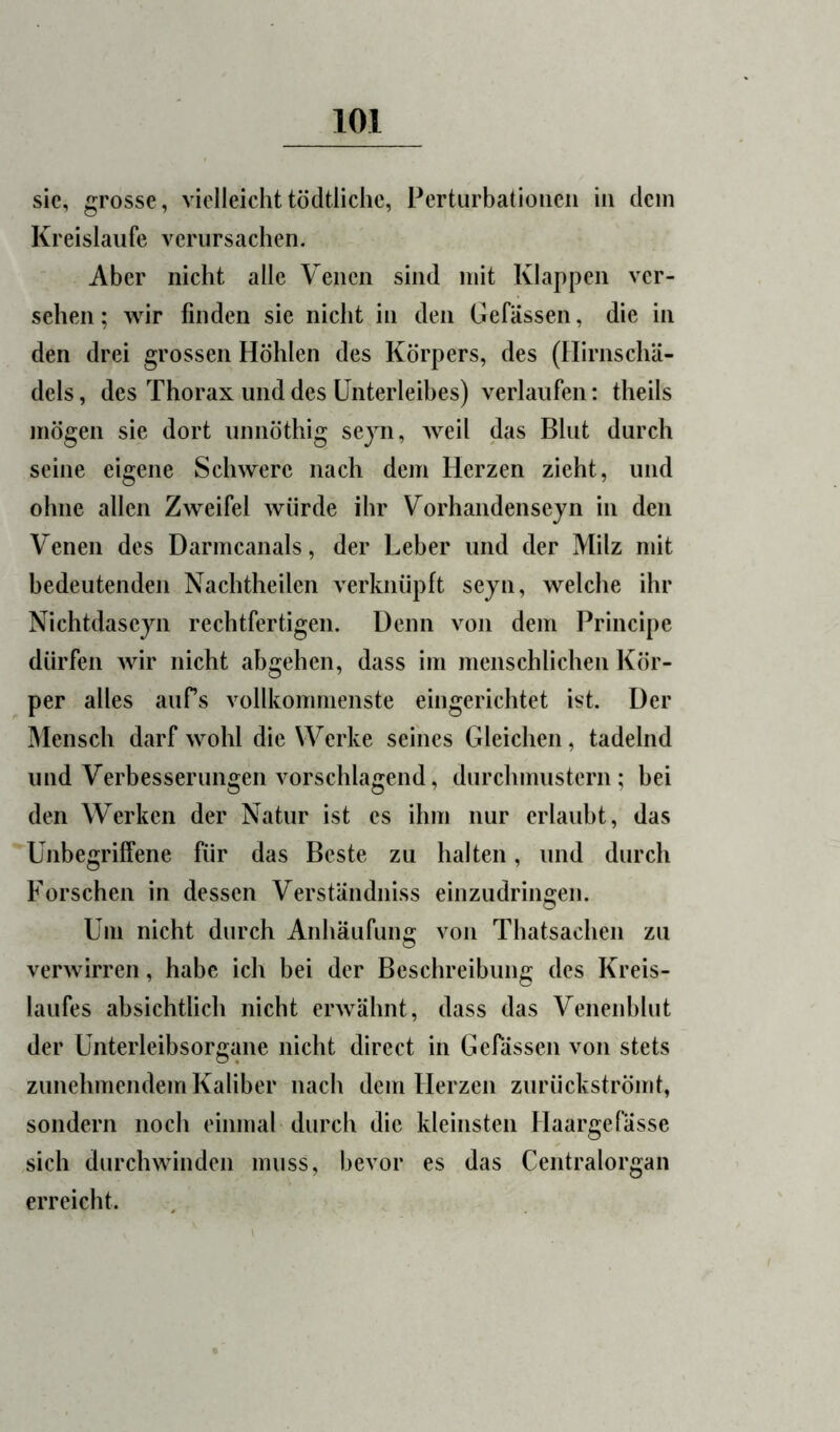 sie, grosse, vielleichttödtliclic, Perturbatioiieii in dein Kreisläufe verursachen. Aber nicht alle Venen sind mit Klappen ver- sehen ; wir finden sie nicht in den Gefassen, die in den drei grossen Höhlen des Körpers, des (Ilirnschä- dels, des Thorax und des Unterleibes) verlaufen: theils mögen sie dort unnöthig sejn, weil das Blut durch seine eigene Schwere nach dem Herzen zieht, und ohne allen Zweifel würde ihr Vorhandenseyn in den Venen des Darmcanals, der Leber und der Milz mit bedeutenden Nachtheilen verknüpft sejn, welche ihr Nichtdaseyn rechtfertigen. Denn von dem Principe dürfen wir nicht abgehen, dass im menschlichen Kör- per alles aufs vollkommenste eingerichtet ist. Der Mensch darf wohl die Werke seines Gleichen, tadelnd und Verbesserungen vorschlagend, durchmustern; bei den Werken der Natur ist es ihm nur erlaubt, das Unbegrilfene für das Beste zu halten, und durch Forschen in dessen Verständniss einzudringen. Um nicht durch Anhäufung von Thatsachen zu verwirren, habe ich bei der Beschreibung des Kreis- laufes absichtlich nicht erwähnt, dass das Venenhlut der Unterleibsorgane nicht direct in Gefässen von stets zunehmendem Kaliber nach dem Herzen zurückströmt, sondern noch einmal durch die kleinsten Haargefässe sich durchwinden muss, bevor es das Centralorgan erreicht.