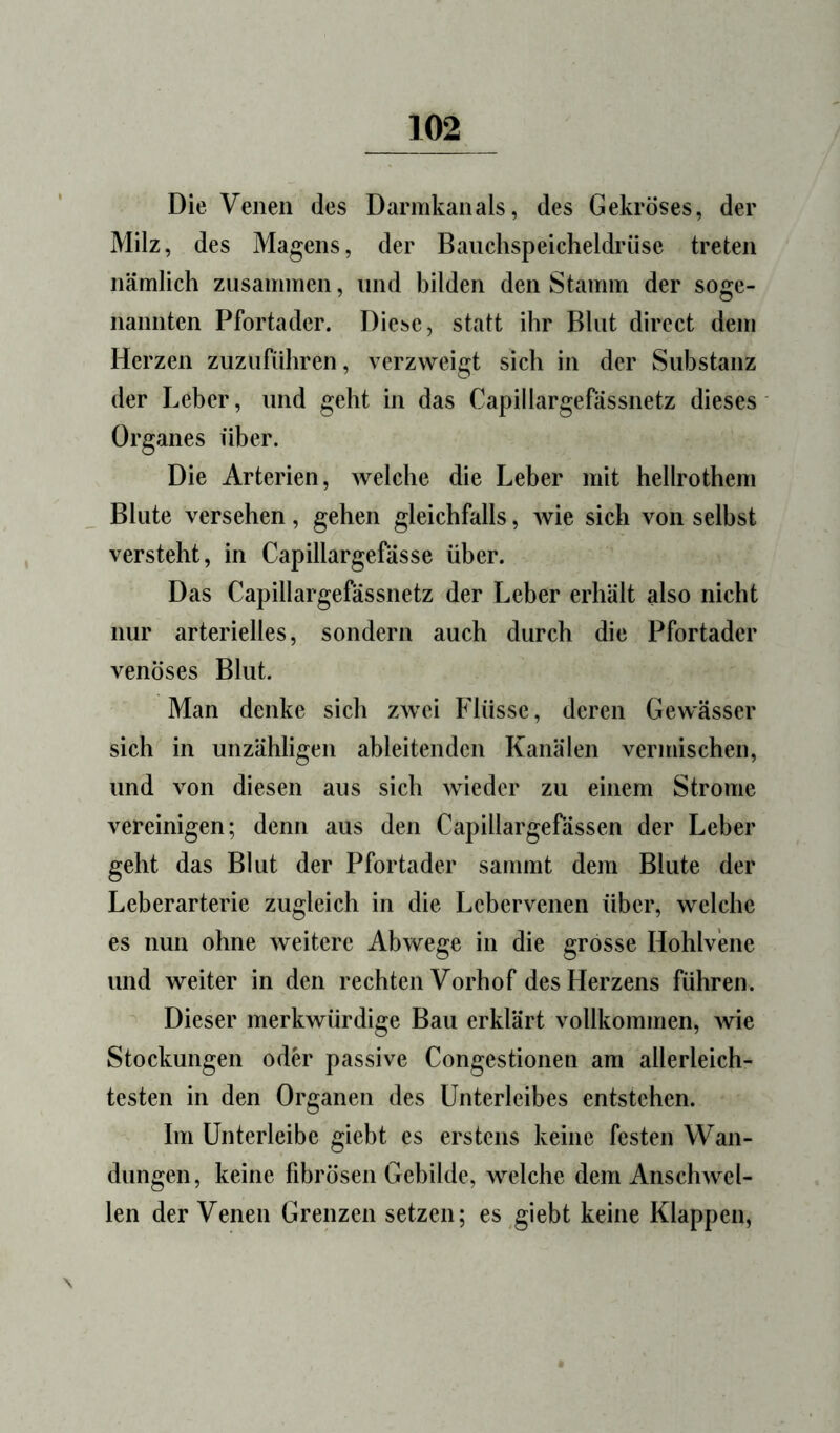 Die Venen des Darmkanals, des Gekröses, der Milz, des Magens, der Bauchspeicheldrüse treten nämlich zusammen, und bilden den Stamm der soge- nannten Pfortader. Diej^e, statt ihr Blut direct dem Herzen zuzuführen, verzweigt sich in der Substanz der Leber, und geht in das Capillargefässnetz dieses Organes über. Die Arterien, Avelche die Leber mit hellrothem Blute versehen, gehen gleichfalls, wie sich von selbst versteht, in Capillargefässe über. Das Capillargefässnetz der Leber erhält also nicht nur arterielles, sondern auch durch die Pfortader venöses Blut. Man denke sich zwei Flüsse, deren Gewässer sich in unzähligen ableitendcn Kanälen vermischen, und von diesen aus sich wieder zu einem Strome vereinigen; denn aus den Capillargefässen der Leber geht das Blut der Pfortader sammt dem Blute der Leberarterie zugleich in die Lebervenen über, welche es nun ohne weitere Abwege in die grosse Hohlv’ene und weiter in den rechten Vorhof des Herzens führen. Dieser merkwürdige Bau erklärt vollkommen, wie Stockungen odh' passive Congestionen am allerleich- testen in den Organen des Unterleibes entstehen. Im ünterleibe giebt es erstens keine festen Wan- dungen, keine fibrösen Gebilde, welche dem Anschwel- len der Venen Grenzen setzen; es giebt keine Klappen, \