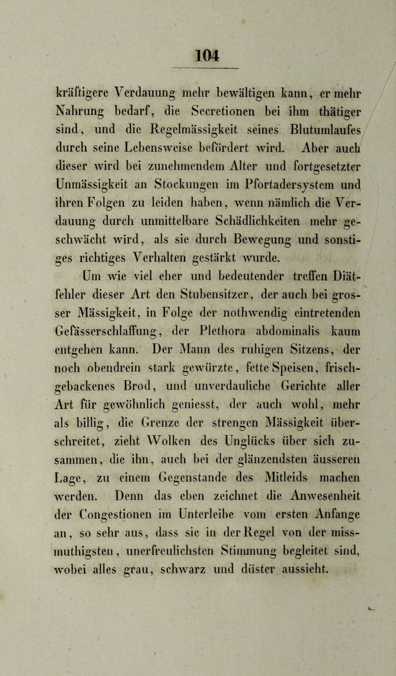 kräftigere Verdauung mehr bewältigen kann, er mehr Nahrung bedarf, die Secretionen bei ihm thätiger sind, und die Regelmässigkeit seines Bhitumlaufes durch seine Lebensweise befördert wird. Aber auch dieser wird bei zunehmendem Alter und fortgesetzter Unmässigkeit an Stockungen im Pfortadersjstem und ihren Folgen zu leiden haben, wenn nämlich die Ver- dauung durch unmittelbare Schädlichkeiten mehr ge- schwächt wird, als sie durch Bewegung und sonsti- ges richtiges Verhalten gestärkt wurde. Um wie viel eher und bedeutender treffen Diät- fehler dieser Art den Stubensitzer, der auch bei gros- ser Mässigkeit, in Folge der nothwendig eintretenden Gerässerschlaffung, der Plethora abdominalis kaum entgehen kann. Der Mann des ruhigen Sitzens, der noch obendrein stark gewürzte, fette Speisen, frisch- gebackenes Brod, und unverdauliche Gerichte aller Art für gewöhnlich geniesst, der auch wohl, mehr als billig, die Grenze der strengen Mässigkeit über- schreitet, zieht Wolken des Unglücks über sich zu- sammen, die ihn, auch bei der glänzendsten äusseren Lage, zu einem Gegenstände des Mitleids machen werden. Denn das eben zeichnet die Anwesenheit der Congestionen im Unterleibe vom ersten Anfänge an, so sehr aus, dass sie in der Regel von der miss- muthigsten, unerfreulichsten Stiimnung begleitet sind, wobei alles grau, schwarz und düster aussieht.