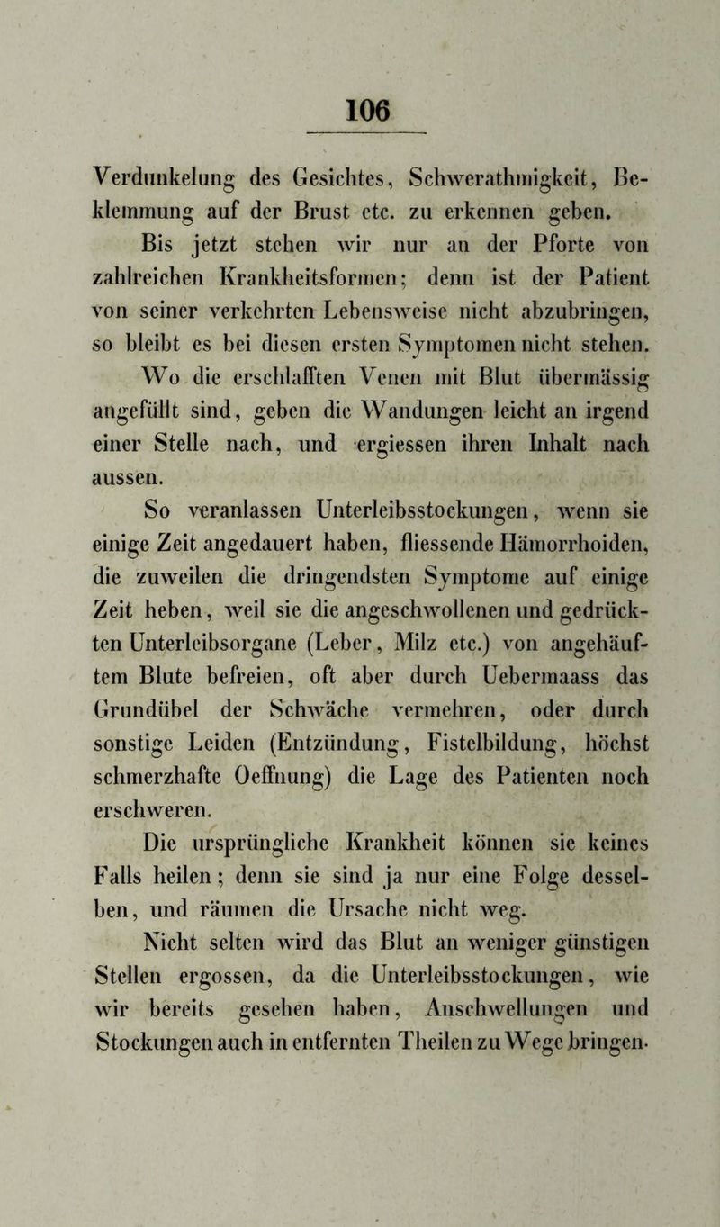 Verdunkelung des Gesichtes, Schwerathniigkcit, Be- klemmung auf der Brust etc. zu erkennen geben. Bis jetzt stehen wir nur an der Pforte von zahlreichen Krankheitsformen; denn ist der Patient von seiner verkehrten Lebensweise nicht abzubringen, so bleibt es bei diesen ersten Symptomen nicht stehen. Wo die erschlafften Venen mit Blut übermässig angefüllt sind, geben die Wandungen leicht an irgend einer Stelle nach, und ergiessen ihren Inhalt nach aussen. So veranlassen Unterleibsstockimgen, wenn sie einige Zeit angedauert haben, fliessende Hämorrhoiden, die zuweilen die dringendsten Symptome auf einige Zeit heben, Aveil sie die angeschwollenen und gedrück- ten Unterleibsorgane (Leber, Milz etc.) von angehäuf- tem Blute befreien, oft aber durch Uebermaass das Grundübel der SchAväche vermehren, oder durch sonstige Leiden (Entzündung, Fistelbildung, höchst schmerzhafte Oeffnung) die Lage des Patienten noch erschweren. Die ursprüngliche Krankheit können sie keines Falls heilen; denn sie sind ja nur eine Folge dessel- ben, und räumen die Ursache nicht weg. Nicht selten wird das Blut an weniger günstigen Stellen ergossen, da die Unterleibsstockungen, Avie Avir bereits gesehen haben, AnscliAvellungen und Stockungen auch in entfernten Theilen zu Wege bringen.