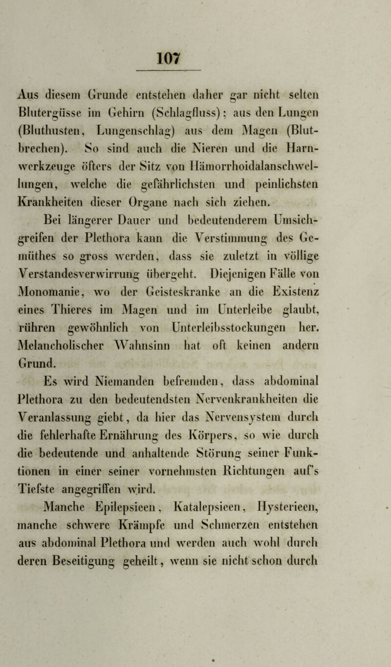 Aus diesem Grunde entstehen daher gar nicht selten Blutergüsse im Gehirn (Schlasjfluss); aus den Lungen (Bluthusten, Lungenschlag) aus dem Klagen (Blut- brechen). So sind auch die Nieren und die Harn- wcrkzeuije öfters der Sitz von Ilämorrhoidalanschwel- lungen, welche die gefährlichsten und peinlichsten Krankheiten dieser Organe nach sich ziehen. Bei längerer Dauer und bedeutenderem Umsich- greifen der Plethora kann die Verstimmung des Ge- müthes so gross werden, dass sie zuletzt in völlige Verstandesverwirrung übergeht. Diejenigen Fälle von ^lonomanie, wo der Geisteskranke an die Existenz eines Thieres im Magen und im Unterleibe glaubt, rühren gewöhnlich von Unterleibsstockungen her. Melancholischer Wahnsinn hat oft keinen andern Grund. Es wird Niemanden befremden, dass abdominal Plethora zu den bedeutendsten Nervenkrankheiten die Veranlassung giebt, da hier das Nervensystem durch die fehlerhafte Ernährung des Körpers, so wie durch die bedeutende und anhaltende Störung seiner Funk- tionen in einer seiner vornehmsten Richtungen aufs Tiefste angegriffen wird. Manche Epilepsieen, Katalepsieen, Hjsterieen, manche schwere Krämpfe und Schmerzen entstehen aus abdominal Plethora und werden auch wohl durch deren Beseitigung geheilt, wenn sie nicht schon durch