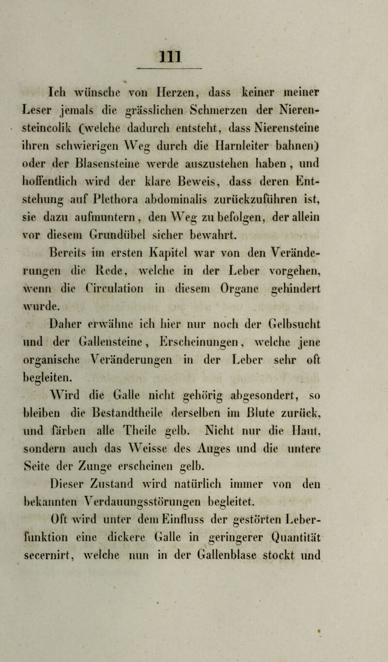 Ich wünsche von Herzen, dass keiner meiner Leser jemals die grässlichen Schmerzen der Nieren- steincolik (welche dadurch entsteht, dass Nierensteine ihren schwierigen Weg durch die Harnleiter bahnen) oder der Blasensteine werde auszustehen haben , und hoffentlich wird der klare Beweis, dass deren Ent- stehung auf Plethora abdominalis zurückzufiihren ist, sie dazu aufrauntern, den Weg zu befolgen, der allein vor diesem Grundübel sicher bewahrt. Bereits im ersten Kapitel war von den Verände- rungen die Rede, welche in der Leber Vorgehen, Avenn die Circulation in diesem Organe gehindert wurde. Daher erwähne ich hier nur noch der Gelbsucht und der Gallensteine, Erscheinungen, welche jene organische Veränderungen in der Leber sehr oft begleiten. Wird die Galle nicht gehörig abgesondert, so bleiben die Bestandtheile derselben im Blute zurück, und rärben alle Tbeile gelb. Nicht nur die Haut, sondern auch das Weisse des Auges und die untere Seite der Zunge erscheinen gelb. Dieser Zustand wird natürlich immer von den bekannten Verdauungsstörungen begleitet. Oft wird unter dem Einfluss der gestörten Leber- funktion eine dickere Galle in geringerer Quantität secernirt, Avelche nun in der Gallenblase stockt und