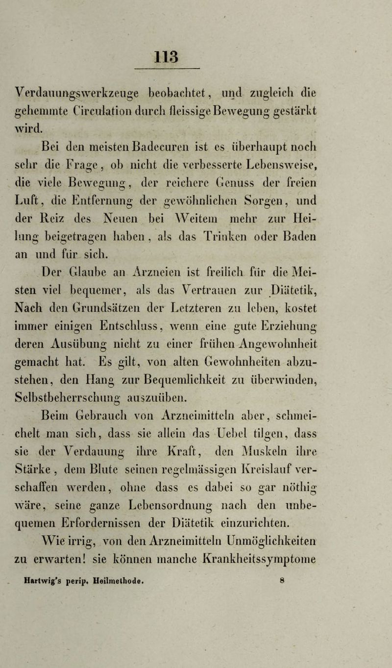 Verdammgswerkzeuge beobachtet , und ziigleicli die gehemmte Circiilation durch fleissige Bewegung gestärkt wird. Bei den meisten Badecuren ist cs überhaupt noch sehr die Frage, ob nicht die verbesserte Lehensweise, die viele Bewegung, der reichere Genuss der freien Luft, die Entfernung der gewöhnlichen Sorgen, und der Reiz des Neuen bei Weitem mehr zur Hei- lung beigetragen haben , als das Trinken oder Baden an und für sich. Der Glaube an Arzneien ist freilich fiir die Mei- sten viel bequemer, als das Vertrauen zur Diätetik, Nach den Grundsätzen der Letzteren zu leben, kostet immer einigen Entschluss, wenn eine gute Erziehung deren Ausübung nicht zu einer frühen Angewohnheit gemacht hat. Es gilt, von alten Gewohnheiten abzu- stehen, den Hang zur Bequemlichkeit zu überwinden, Selbstbeherrschung auszuüben. Beim Gebrauch von Arzneimitteln aber, schmei- chelt man sich, dass sie allein das Üehel tilgen, dass sie der Verdauung ihre Kraft, den Muskeln ihre Stärke , dem Blute seinen regelmässigen Kreislauf ver- schaffen werden, ohne dass es dabei so gar nöthig wäre, seine ganze Lebensordnung nach den unbe- quemen Erfordernissen der Diätetik einzurichten. Wie irrig, von den Arzneimitteln Unmöglichkeiten zu erwarten! sie können manche Krankheitssjmptome Hartwig’s perip. Heilmethode.