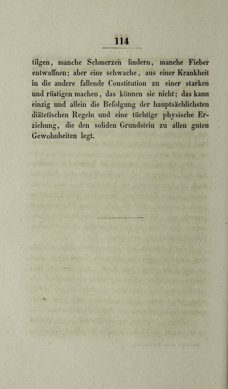 tilgen, manche Schmerzeh lindern, manche Fieber entwafihen; aber eine schwache, ans einer Krankheit in die andere fallende Constitution zu einer starken und rüsügen machen, das können sie nicht; das kann einzig und allein die Befolgung der hauptsächlichsten diätetischen Regeln und eine tüchtige physische Er- ziehung, die den soliden Grundstein zu allen guten Gewohnheiten legt.