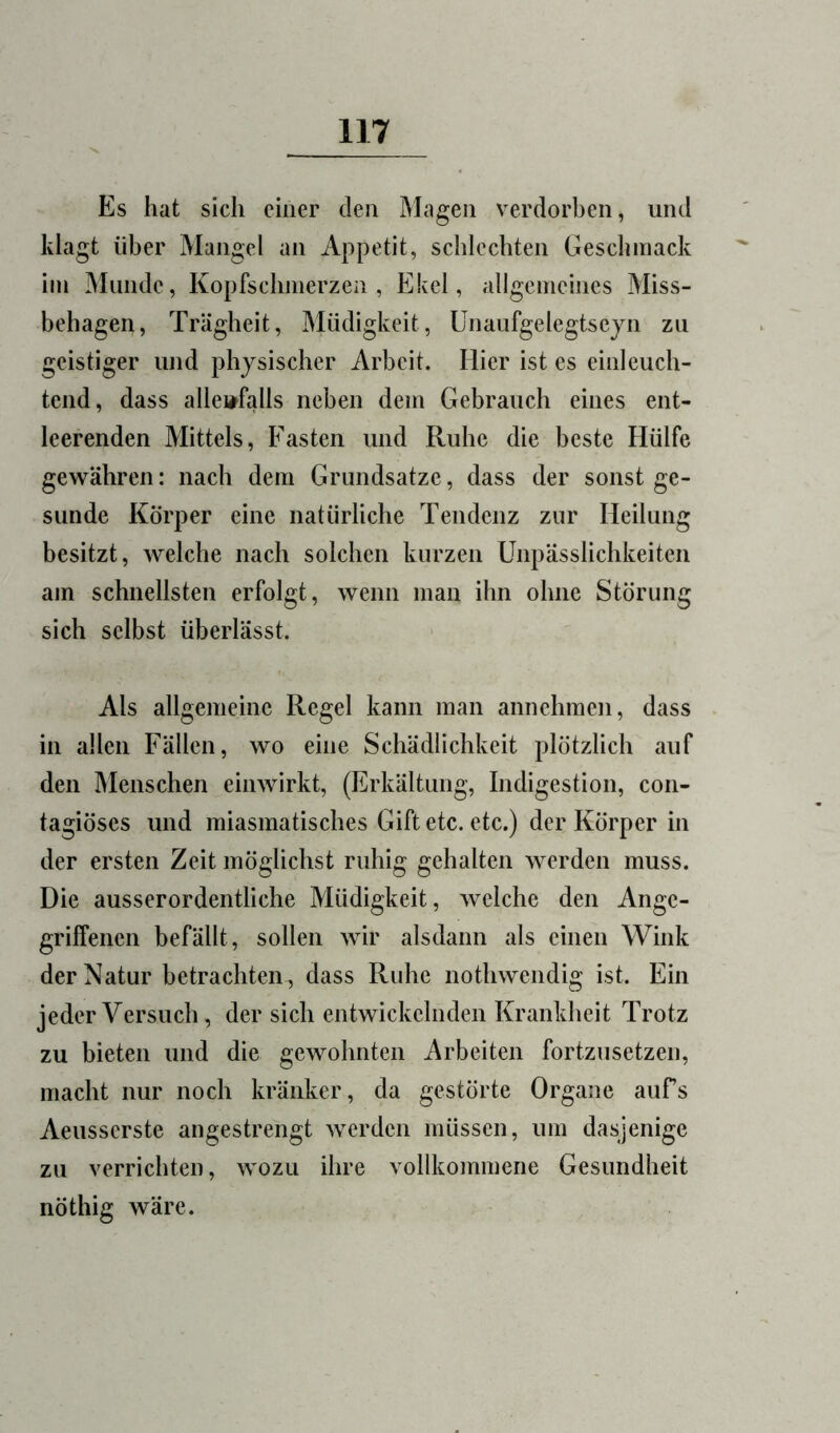 Es hat sich einer den Magen verdorben, und klagt über Mangel an Appetit, schlechten Geschmack im Munde, Kopfschmerzen, Ekel, allgemeines Miss- behagen, Trägheit, Müdigkeit, ünaufgelegtseyn zu geistiger und physischer Arbeit. Hier ist es einleuch- tend, dass allenfalls neben dem Gebrauch eines ent- leerenden Mittels, Fasten und Ruhe die beste Hülfe gewähren: nach dem Grundsätze, dass der sonst ge- sunde Körper eine natürliche Tendenz zur Heilung besitzt, welche nach solchen kurzen Unpässlichkeiten am schnellsten erfolgt, wenn man ihn ohne Störung sich selbst überlässt. Als allgemeine Regel kann man annehmen, dass . in allen Fällen, wo eine Schädlichkeit plötzlich auf den Menschen einwirkt, (Erkältung, Indigestion, con- tagiöses und miasmatisches Giftete, etc.) der Körper in der ersten Zeit möglichst ruhig gehalten werden muss. Die ausserordentliche Müdigkeit, welche den Ange- griffenen befällt, sollen wir alsdann als einen Wink der Natur betrachten, dass Ruhe nothwendig ist. Ein jeder Versuch, der sich entwickelnden Krankheit Trotz zu bieten und die gewohnten Arbeiten fortzusetzen, macht nur noch kränker, da gestörte Organe aufs Aeusserste angestrengt werden müssen, um dasjenige zu verrichten, wozu ihre vollkommene Gesundheit nöthig wäre.