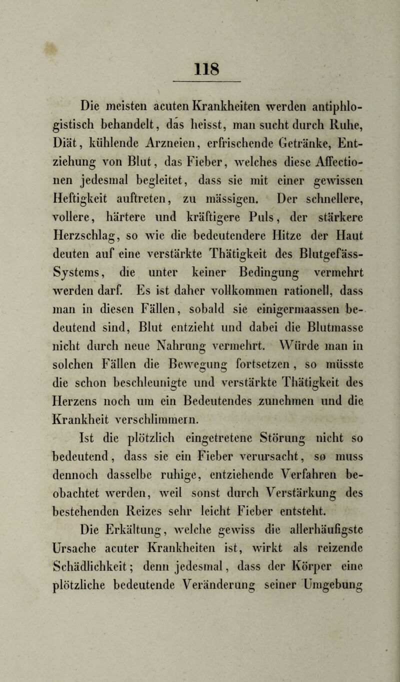 Die meisten acuten Krankheiten werden antiphlo- gistisch behandelt, das heisst, man sucht durch Ruhe, Diät, kühlende Arzneien, erfrischende Getränke, Ent- ziehung von Blut, das Fieber, welches diese Affectio- nen jedesmal begleitet, dass sie mit einer ge^vissen Heftigkeit auftreten, zu mässigen. Der schnellere, vollere, härtere und kräftigere Puls, der stärkere Herzschlag, so wie die bedeutendere Hitze der Haut deuten auf eine verstärkte Thätigkeit des Blutgefäss- Systems, die unter keiner Bedingung vermehrt werden darf. Es ist daher vollkommen rationell, dass man in diesen Fällen, sobald sie einigermaassen be- deutend sind, Blut entzieht und dabei die Blutmasse nicht durch neue Nahrung vermehrt. Würde man in solchen Fällen die Bewegung fortsetzen, so müsste die schon beschleunigte und verstärkte Thätigkeit des Herzens noch um ein Bedeutendes i^unehmen und die Krankheit verschlimmern. Ist die plötzlich eingetretene Störung nicht so bedeutend, dass sie ein Fieber verursacht, so muss dennoch dasselbe ruhige, entziehende Verfahren be- obachtet werden, weil sonst durch Verstärkung des bestehenden Reizes sehr leicht Fieber entsteht. Die Erkältung, Avelche gewiss die allerhäufigste Ursache acuter Krankheiten ist, wirkt als reizende Schädlichkeit; denn jedesmal, dass der Körper eine plötzliche bedeutende Veränderung seiner Umgebung