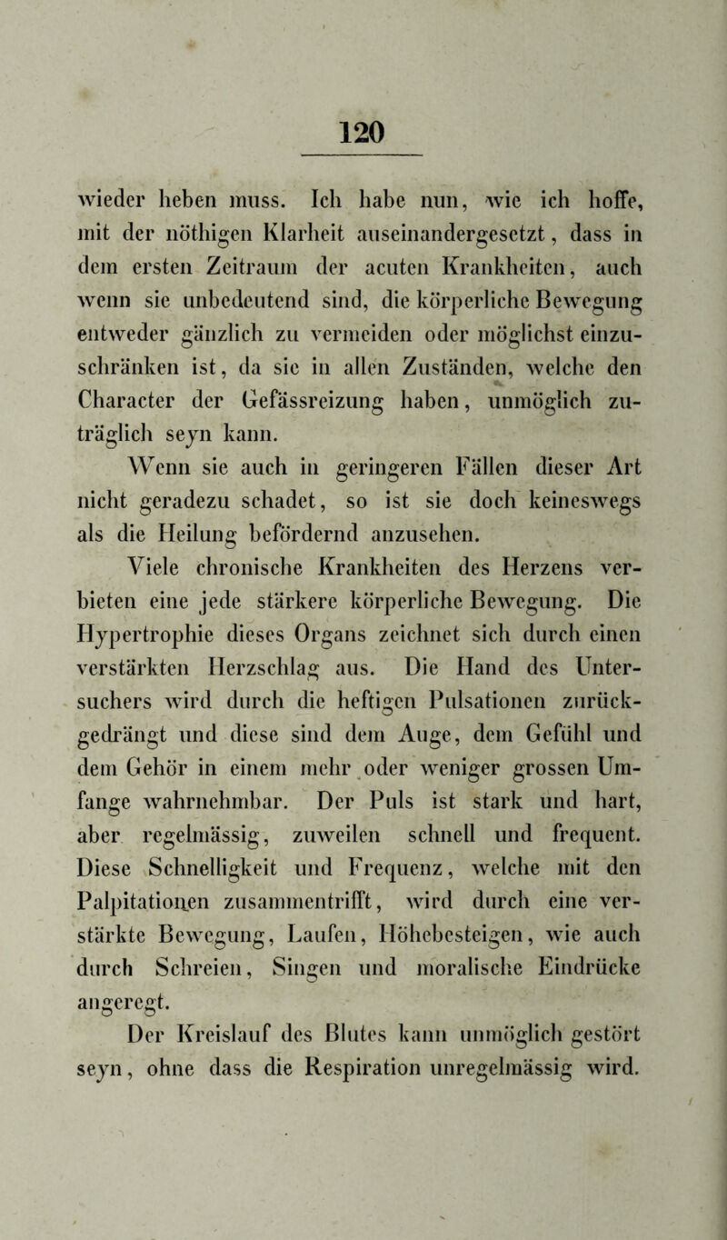 wieder heben muss. Ich habe nun, wie ich hoffe, mit der nöthigen Klarheit auseinandergesetzt, dass in dem ersten Zeitraum der acuten Krankheiten, auch wenn sie unbedeutend sind, die körperliche Bewegung entweder gänzlich zu vermeiden oder möglichst einzu- schränken ist, da sie in allen Zuständen, welche den Character der Gefassreizung haben, unmöglich zu- träglich sejn kann. Wenn sie auch in geringeren Fällen dieser Art nicht geradezu schadet, so ist sie doch keineswegs als die Heilung befördernd anzusehen. Viele chronische Krankheiten des Herzens ver- bieten eine jede stärkere körperliche Bewegung. Die Hypertrophie dieses Organs zeichnet sich durch einen verstärkten Herzschlag aus. Die Hand des Unter- suchers wird durch die heftigen Pulsationen zurück- gedrängt und diese sind dem Auge, dem Gefühl und dem Gehör in einem mehr oder weniger grossen Um- fange wahrnehmbar. Der Puls ist stark und hart, aber regelmässig, zuweilen schnell und frequent. Diese Schnelligkeit und Frequenz, welche mit den Palpitatioiien zusammen trifft, wird durch eine ver- stärkte Bewegung, Laufen, Höhebesteigen, wie auch durch Schreien, Singen und moralische Eindrücke angeregt. Der Kreislauf des Blutes kann unmöglich gestört seyn, ohne dass die Respiration unregelmässig wird.