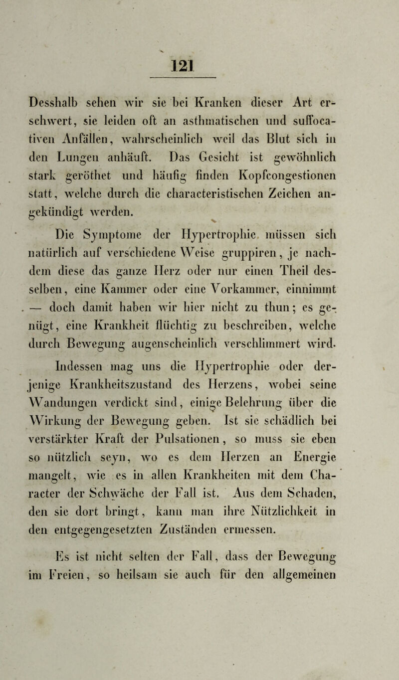 Desshalb sehen wir sie bei Kranken dieser Art er- schwert, sie leiden oft an asthniatiscben und suffoca- tiven Anfällen, wabrscbeinlicb weil das Blut sich in den Lungen anbäuft. Das Gesiebt ist gewöhnlich stark geröthet und häufig finden Kopfcongestionen statt, welche durch die characteristischen Zeichen an- gekiindigt werden. Die Sjmptome der Hypertrophie, müssen sich natürlich auf verschiedene Weise gruppiren, je nach- dem diese das ganze Herz oder nur einen Theil des- selben, eine Kammer oder eine Vorkammer, einnimmt — doch damit haben wir hier nicht zu thun; es ge- nügt, eine Krankheit flüchtig zu beschreiben, welche durch Bewegung augenscheinlich verschlimmert wird. Indessen mag uns die Hypertrophie oder der- jenige Kraiikheitszustand des Herzens, wobei seine Wandungen verdickt sind, einige Belehrung über die Wirkung der Bewegung geben. Ist sie schädlich bei verstärkter Kraft der Pulsationen, so muss sie eben so nützlich seyn, wo es dem Herzen an Energie mangelt, wie es in allen Krankheiten mit dem Cha- racter der Schwäche der Fall ist. Aus dem Schaden, den sie dort bringt, kann man ihre Nützlichkeit in den entgegengesetzten Zuständen ermessen. Es ist nicht selten der Fall, dass der Bewegung im Freien, so heilsam sie auch für den allgemeinen