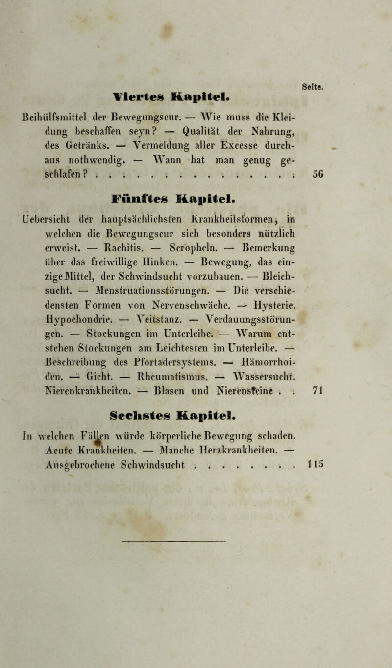 Tiertes Kapitel. Beihülfsinittel der Bewegiingscur. — AVie muss die Klei- dung beschaffen seyn? — Qualität der Nahrung, des Getränks. — Vermeidung aller Excesse durch- aus nothwcndig. — Wann hat man genug ge- schlafen ? Fünftes Kapitel. Uebersicht der hauptsächlichsten Krankheitsformen, in welchen die Bewegungscur sich besonders nützlich erweist. — Rachitis. — Scrbpheln. — Bemerkung über das freiwillige Hinken. — Bewegung, das ein- zige Mittel, der Schwindsucht vorzubauen. — Bleich- sucht. — Menstruationsstörungen. — Die verschie- densten Formen von Nervenschwäche. — Hysterie. Hypochondrie. — A^eitstanz. — Verdauungsstörun- gen. — Stockungen im Unterleibe. — AA^arum ent- stehen Stockungen am Leichtesten im Unterleibe. — Beschreibung des Pfortadersystems. — Hämorrhoi- den. —^ Gicht. — Rheumatismus. — AVassersiicht. Nierenkrankheiten. — Blasen und Nierensteine . . Reellstes Kapitel. In welchen Fällen würde körperliche Bewegung schaden. Acute Kraßheiten. — Manche Herzkrankheiten. — Ausgebrochene Schwindsucht