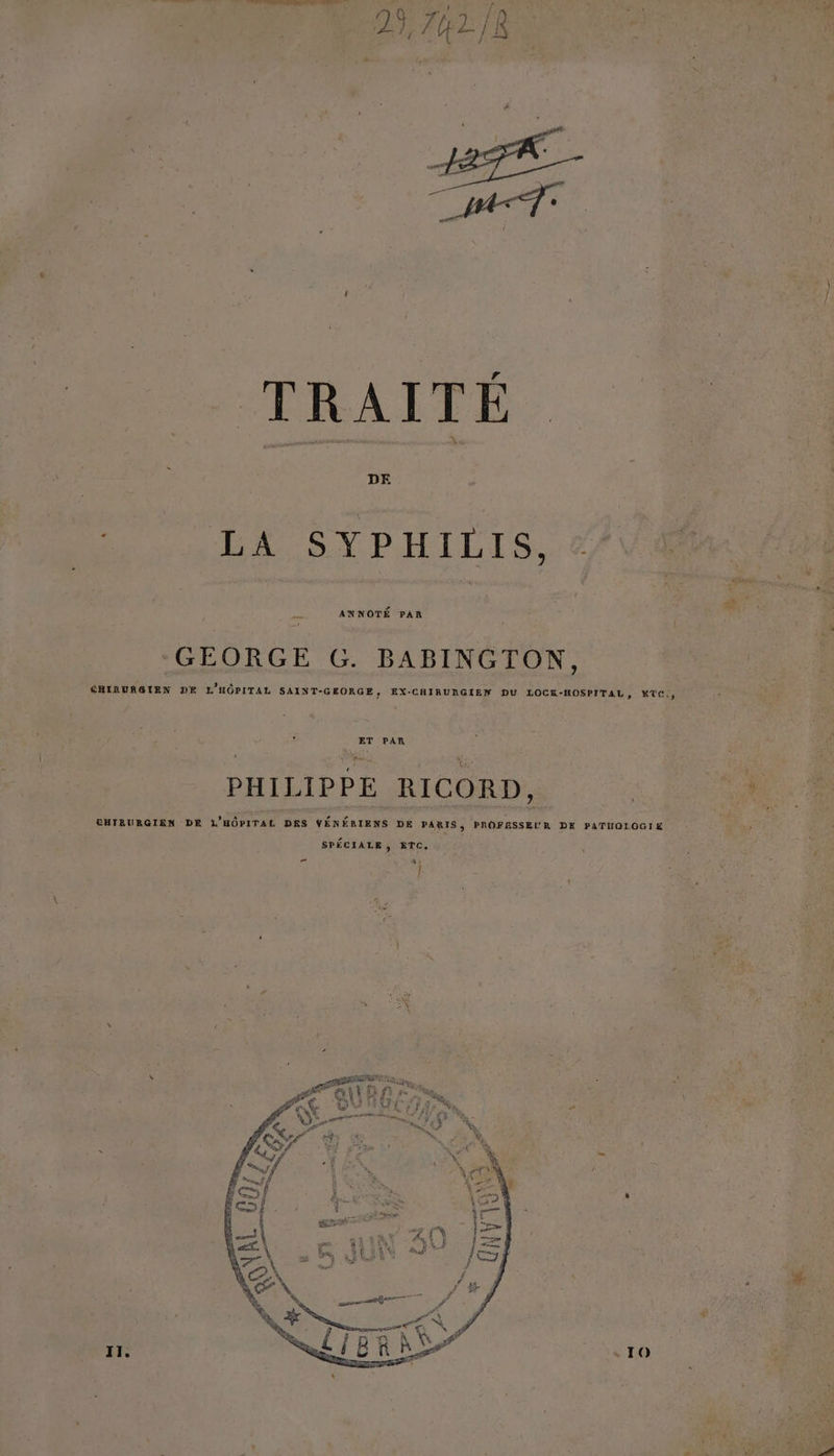 JF Coast TRAITE DE LA SYPHILIS, &amp; ke ANNOTÉ PAR GEORGE G. BABINGTON, SRIRURGIEX DE L'HÔPITAL SAINT-GEORGE, EX-CHIRURGIEN DU LOCK-HOSPITAL, KTC., ET PAR PHILIPPE RICORD, CHTBURGIEN DE L'HÔPITAL DRS VÉNÉRIENS DE PARIS, PROFESSEUR DE PATHOLOGIE SPÉCIALE, ETC. 5 % Î. [1 ZA 4