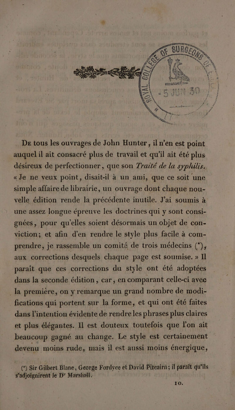 De tous les ouvrages de John Hunter, il n’én est point auquel il ait consacré plus de travail et qu'il ait été plus désireux de perfectionner, que son Traité de la syphilis. «Je ne veux point, disait-il à un ami, que ce soit ‘une simple affaire de librairie, un ouvrage dont chaque nou- velle édition rende la précédente inutile. J'ai soumis à une assez longue épreuve les doctrines qui y sont consi- gnées, pour qu'elles soient désormais un objet de con- viction; et afin d'en rendre le style plus facile à com- prendre, je rassemble un comité de trois médecins (*), aux corrections desquels chaque page est soumise. » Il paraît que ces corrections du style ont été adoptées dans la seconde édition, car , en comparant celle-ci avec la première, on y remarque un grand nombre de modi- fications qui portent sur la forme, et qui ont été faites dans l'intention évidente de rendre les phrases plus claires et plus élégantes. Il est douteux toutefois que l'on ait beaucoup gagné au change. Le style est certainement devenu moins rude, mais il est aussi moins énergique, (*) Sir Gilbert Blane, George Fordyce et David Piteair: A parait qu’ils s’adjoïgnirent le D Mars,