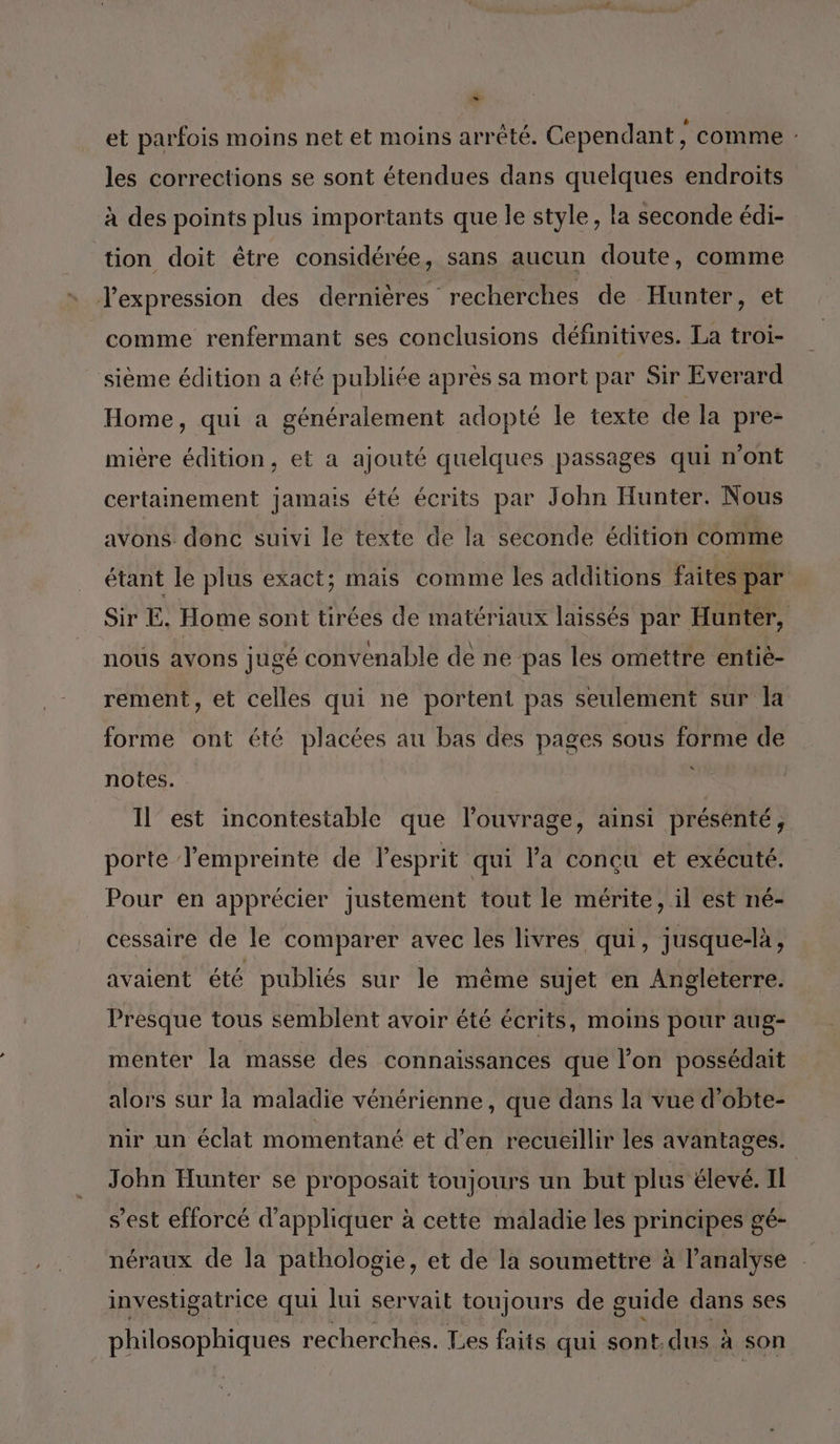 et parfois moins net et moins arrété. Cependant , comme : les corrections se sont étendues dans quelques endroits à des points plus importants que le style, la seconde édi- tion doit être considérée, sans aucun doute, comme Jexpression des dernières recherches de Hunter, et comme renfermant ses conclusions définitives. La troi- sième édition a été publiée après sa mort par Sir Everard Home, qui a généralement adopté le texte de la pre- miére édition, et a ajouté quelques passages qui n’ont certainement jamais été écrits par John Hunter. Nous avons donc suivi le texte de la seconde édition comme étant le plus exact; mais comme les additions faites par Sir E. Home sont tirées de matériaux laissés par Hunter, nous avons jugé convenable de ne pas les omettre entié- rement, et celles qui ne portent pas seulement sur la forme ont été placées au bas des pages sous forme de notes. Il’ est incontestable que l'ouvrage, ainsi présenté, porte l'empreinte de l'esprit qui l’a concu et exécuté. Pour en apprécier justement tout le mérite, il est né- cessaire de le comparer avec les livres qui, jusque-là, avaient été publiés sur le même sujet en Angleterre. Presque tous semblent avoir été écrits, moins pour aug- menter la masse des connaissances que l’on possédait alors sur la maladie vénérienne, que dans la vue d'obte- nir un éclat momentané et d'en recueillir les avantages. John Hunter se proposait toujours un but plus élevé. II s’est efforcé d'appliquer à cette maladie les principes gé- néraux de la pathologie, et de la soumettre à l'analyse investigatrice qui lui servait toujours de guide dans ses philosophiques recherches. Les faits qui sont.dus à son