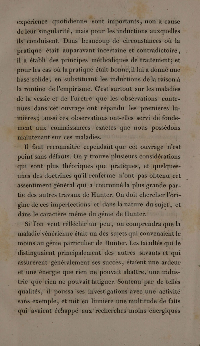 ‘expérience quotidienne ‘sont importants, non à cause de leur singularité, mais pour les inductions auxquelles ils conduisent. Dans beaucoup de circonstances ou la pratique était auparavant incertaine et contradictoire , il a établi des principes méthodiques de traitement; et pour les cas où la pratique était bonne, il lui a donné une base solide, en substituant les inductions de la raison à la routine de l’empirisme. C’est surtout sur les maladies de la vessie et de l’urètre que les observations conte- ‘nues dans cet ouvrage ont répandu les premières lu- -mières; aussi ces observations ont-elles servi de fonde- ment aux connaissances . exactes que nous possédons maintenant sur ces maladies. Il faut reconnaître cependant que cet ouvrage n'est point sans défauts. On y trouve plusieurs considérations qui sont plus théoriques que pratiques, et quelques- unes des doctrines qu’il renferme n’ont pas obtenu cet assentiment général qui a couronné la plus grande par- tie des autres travaux de Hunter. On doit chercher l’ori- gine de ces imperfections et dans la nature du sujet, et dans le caractère même du génie de Hunter. Si l'on veut réfléchir un peu, on comprendra que la maladie vénérienne était un des sujets qui convenaient le moins au génie particulier de Hunter. Les facultés qui le distinguaient principalement des autres savants et qui assurèrent généralement ses succés, étaient une ardeur et une énergie que rien ne pouvait abattre, une indus- trie que rien ne pouvait fatiguer. Soutenu par de telles qualités, il poussa ses investigations avec une activité sans exemple, et mit en lumière une multitude de faits qui avaient échappé aux recherches moins énergiques