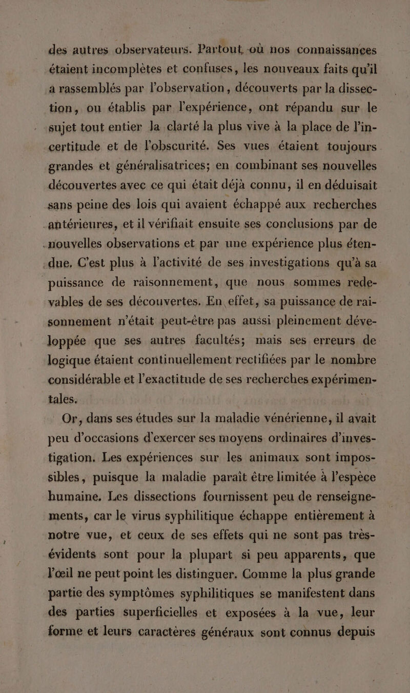 des autres observateurs. Partout -où nos connaissances étaient incomplètes et confuses, les nouveaux faits qu'il a rassemblés par l’observation, découverts par la dissec- tion, ou établis par l'expérience, ont répandu sur le sujet tout entier Ja clarté la plus vive à la place de l'in- certitude et de l'obscurité. Ses vues étaient toujours grandes et généralisatrices; en combinant ses nouvelles découvertes avec ce qui était déjà connu, il en déduisait sans peine des lois qui avaient échappé aux recherches antérieures, et il vérifait ensuite ses conclusions par de nouvelles observations et par une expérience plus éten- -due, C’est plus à l'activité de ses investigations qu’à sa puissance de raisonnement, que nous sommes rede- vables de ses découvertes. En effet, sa puissance de rai- sonnement n’était peut-être pas aussi pleinement déve- loppée que ses autres facultés; mais ses erreurs de. logique étaient continuellement rectifiées par le nombre considérable et l'exactitude de ses recherches expérimen- tales. A Or, dans ses études sur la maladie vénérienne, il avait peu d'occasions d'exercer ses moyens ordinaires d’invés- tigation. Les expériences sur les animaux sont impos- sibles, puisque la maladie paraît être limitée à l'espèce humaine. Les dissections fournissent peu de renseigne- ments, car le virus syphilitique échappe entièrement à notre vue, et ceux de ses effets qui ne sont pas très- évidents sont pour la plupart si peu apparents, que l'œil ne peut point les distinguer. Comme la plus grande partie des symptômes syphilitiques se manifestent dans des parties superficielles et exposées à la vue, leur forme et leurs caractères généraux sont connus depuis