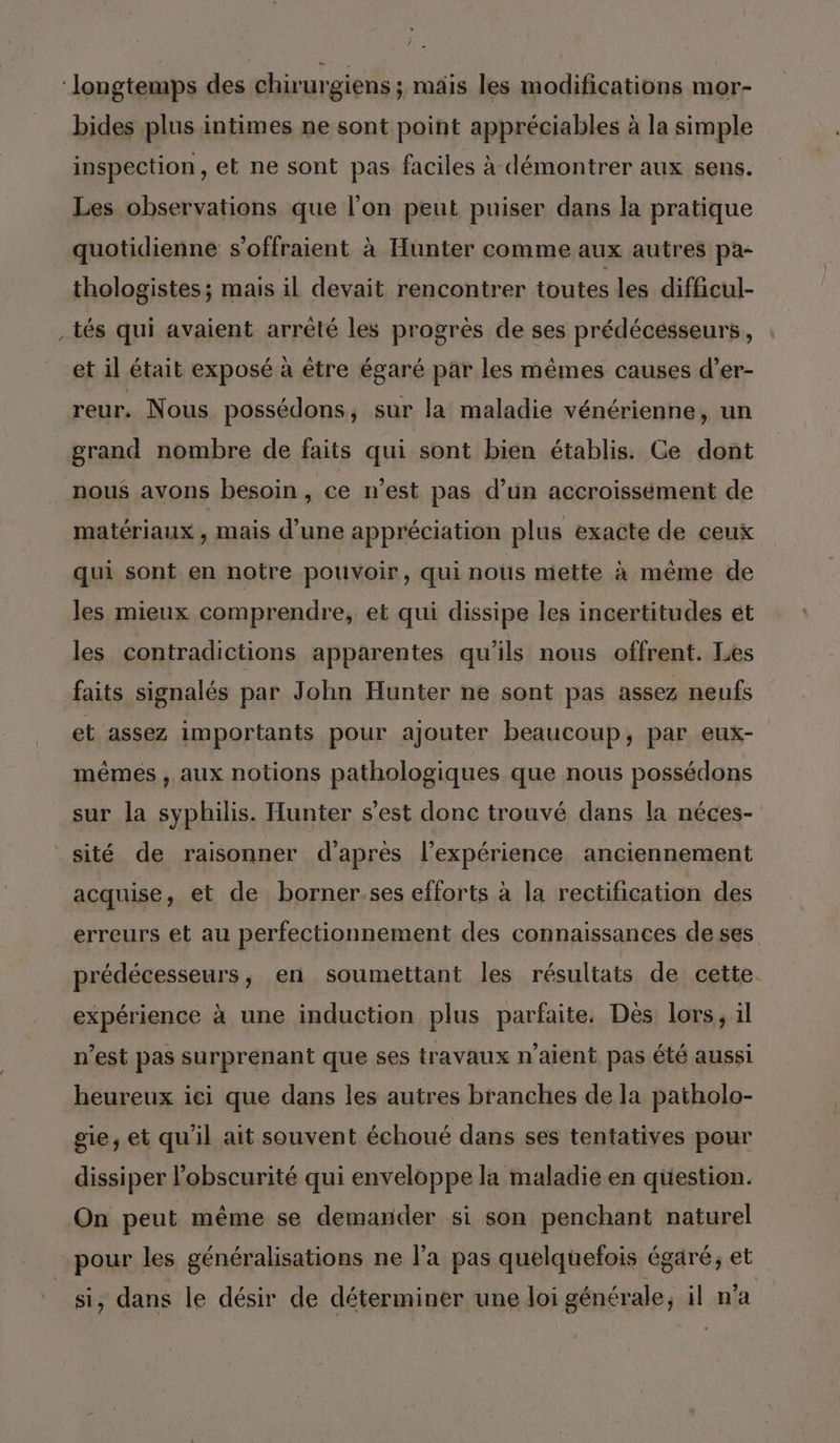 ‘longtemps des chirurgiens ; mais les modifications mor- bides plus intimes ne sont point appréciables à la simple inspection, et ne sont pas faciles à démontrer aux sens. Les observations que l’on peut puiser dans la pratique quotidienne s’offraient à Hunter comme aux autres pa- thologistes; mais il devait rencontrer toutes les difficul- tés qui avaient arrêté les progrès de ses prédécesseurs, et il était exposé à être égaré par les mêmes causes d’er- reur. Nous possédons, sur la maladie vénérienne, un grand nombre de faits qui sont bien établis. Ce dont nous avons besoin, ce n’est pas d’un accroissément de matériaux , mais d’une appréciation plus exacte de ceux qui sont en notre pouvoir, qui nous mette à même de les mieux comprendre, et qui dissipe les incertitudes et les contradictions apparentes qu'ils nous offrent. Les faits signalés par John Hunter ne sont pas assez neufs et assez importants pour ajouter beaucoup, par eux- mêmes , aux notions pathologiques que nous possédons sur la syphilis. Hunter s’est donc trouvé dans la néces- sité de raisonner d'après l'expérience anciennement acquise, et de borner.ses efforts à la rectification des erreurs et au perfectionnement des connaissances de ses prédécesseurs, en soumettant les résultats de cette expérience à une induction plus parfaite. Dès lors, 1l n’est pas surprenant que ses travaux n'aient pas été aussi heureux ici que dans les autres branches de la patholo- gie, et qu'il ait souvent échoué dans ses tentatives pour dissiper l'obscurité qui enveloppe la maladie en question. On peut même se demander si son penchant naturel pour les généralisations ne l’a pas quelquefois égaré, et si, dans le désir de déterminer une loi générale, il n'a